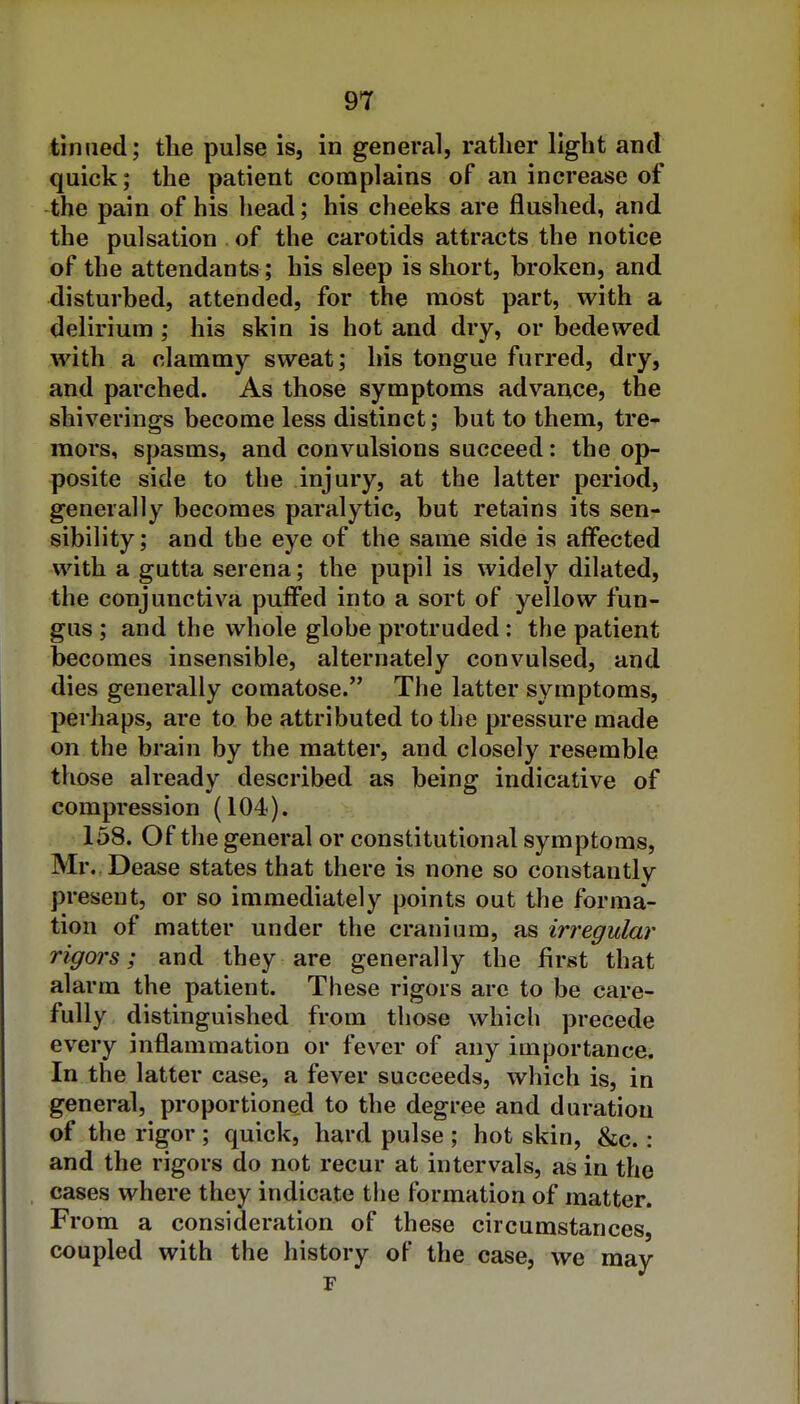 tinned; the pulse is, in general, rather light and quick; the patient complains of an increase of the pain of his head; his cheeks are flushed, and the pulsation of the carotids attracts the notice of the attendants; his sleep is short, broken, and disturbed, attended, for the most part, with a delirium; his skin is hot and dry, or bedewed with a clammy sweat; his tongue furred, dry, and parched. As those symptoms advance, the shiverings become less distinct; but to them, tre- mors, spasms, and convulsions succeed: the op- posite side to the injury, at the latter period, generally becomes paralytic, but retains its sen- sibility ; and the eye of the same side is aflPected with a gutta serena; the pupil is widely dilated, the conjunctiva puifed into a sort of yellow fun- gus ; and the whole globe protruded: the patient becomes insensible, alternately convulsed, and dies generally comatose. The latter symptoms, perhaps, are to be attributed to the pressure made on the brain by the matter, and closely resemble those already described as being indicative of compression (104). 158. Of the general or constitutional symptoms, Mr. Dease states that there is none so constantly present, or so immediately points out the forma- tion of matter under the cranium, as irregular rigors; and they are generally the first that alarm the patient. These rigors are to be care- fully distinguished from those which precede every inflammation or fever of any importance. In the latter case, a fever succeeds, which is, in general, proportioned to the degree and duration of the rigor ; quick, hard pulse ; hot skin, &c.: and the rigors do not recur at intervals, as in the cases where they indicate the formation of matter. From a consideration of these circumstances, coupled with the history of the case, we may r
