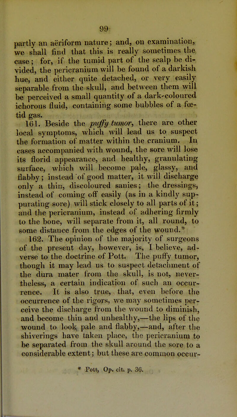 partly an aeriform nature; and, on examination, we shall find that this is really sometimes the case; for, if the tumid part of the scalp be di- vided, the pericranium will be found of a darkish hue, and either quite detached, or very easily separable from the skull, and between them will be perceived a small quantity of a dark-coloured ichorous fluid, containing some bubbles of a foe-^. tid gas. 161. Beside the puffy tumor, there are other local symptoms, which will lead us to suspect the formation of matter within the cranium. In cases accompanied with wound, the sore will lose its florid appearance, and healthy, granulating surface, which will become pale, glassy, and flabby; instead of good matter, it will discharge only a thin, discoloured sanies; the dressings, instead of coming ofl easily (as in a kindly sup- purating sore) will stick closely to all parts of it; and the pericranium, instead of adhering firmly to the bone, will separate from it, all round, to some distance from the edges of the wound.* 162. The opinion of the majority of surgeons of tlie present day, however, is, I believe, ad- verse to the doctrine of Pott. The puff*y tumor, though it may lead us to suspect detachment of the dura mater from the skull, is not, never- theless, a certain indication of such an occur- rence. It is also true, that, even before the occurrence of the rigors, we may sometimes per- ceive the discharge from the wound to diminish, and become thin and unhealthy,—the lips of the wound to look pale and flabby,—and, after the shiverings have taken place, the pericranium to be separated from the skull around the sore to a considerable extent; but these are common occur- * Pott, Op. cit. p. 36.