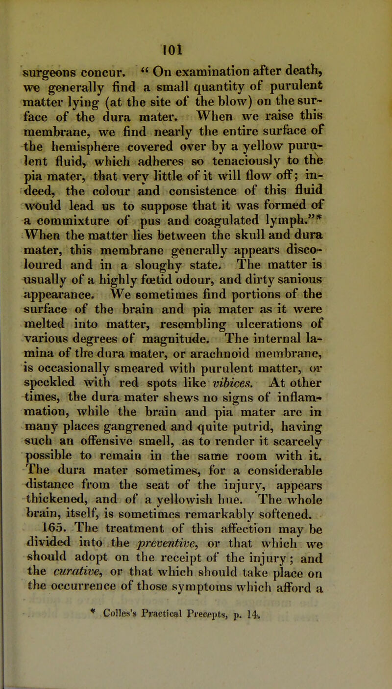 surgeons concur. On examination after death, we generally find a small quantity of purulent matter lying (at the site of the blow) on the sur- face of the dura mater. When we raise this membrane, we find nearly the entire surface of the hemisphere covered over by a yellow puru- lent fluid, which adheres so tenaciously to the pia mater, that very little of it will flow off; in- deed, the colour and consistence of this fluid would lead us to suppose that it was formed of a commixture of pus and coagulated lymph,* When the matter lies between the skull and dura mater, this membrane generally appears disco- loured and in a sloughy state. The matter is usually of a highly foetid odour, and dirty sanious appearance. We sometimes find portions of the surface of the brain and pia mater as it were melted into matter, resembling ulcerations of various degrees of magnitude. The internal la- mina of the dura mater, or arachnoid membrane, is occasionally smeared with purulent matter, or speckled with red spots like vibices. At other times, the dura mater shews no signs of inflam- mation, while the brain and pia mater are in many places gangrened and quite putrid, having such an offensive smell, as to render it scarcely possible to remain in the same room with it. The dura mater sometimes, for a considerable distance from the seat of the injury, appears thickened, and of a yellowish hue. The whole brain, itself, is sometimes remarkably softened. 165. The treatment of this aifection may be divided into the preventive, or that which we should adopt on the receipt of the injury; and the curative, or that which should take place on the occurrence of those symptoms which afford a * Colles's Practical Preempts, p. H. 1