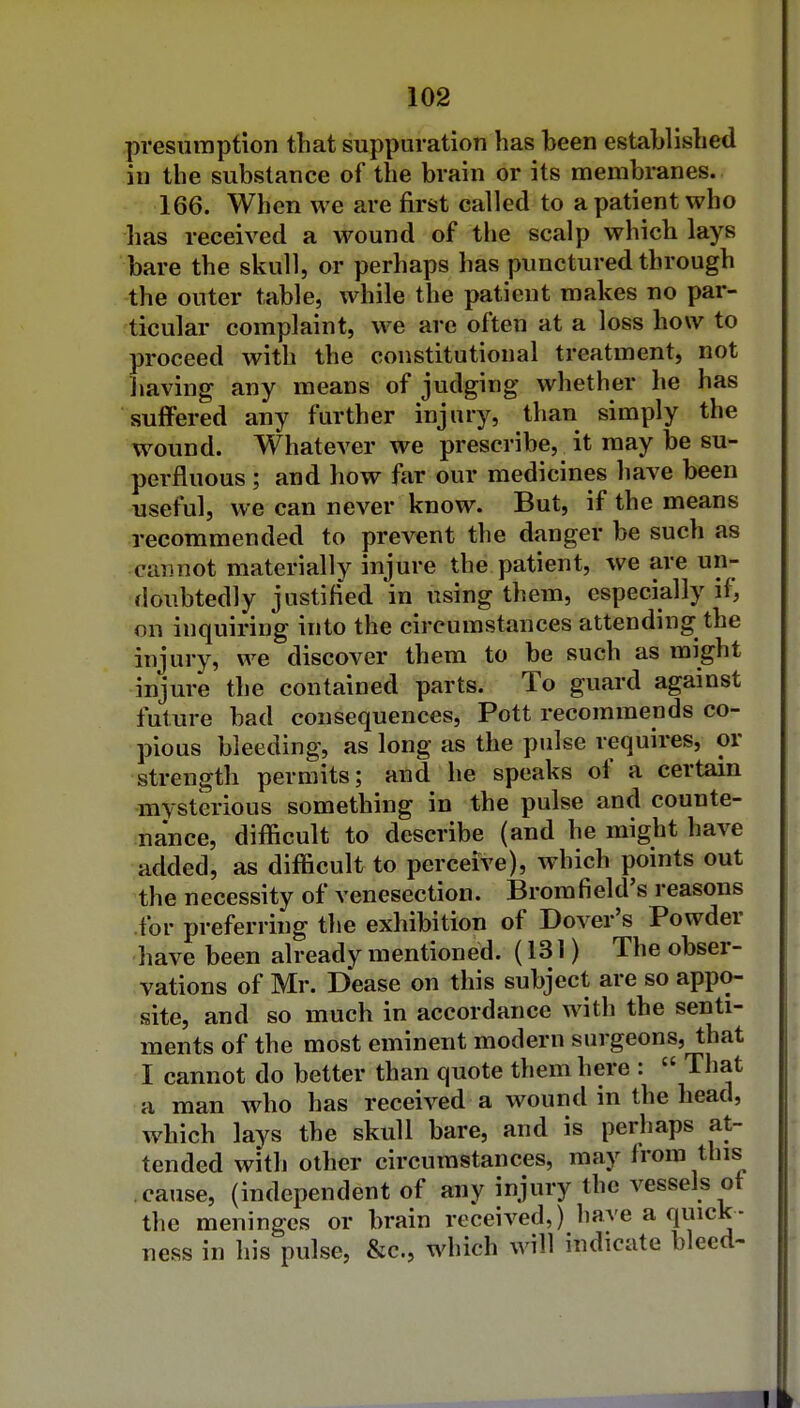 presumption that suppuration has heen established in the substance of the brain or its membranes. 166. When we are first called to a patient who has received a wound of the scalp which lays bare the skull, or perhaps has punctured through the outer table, while the patient makes no par- ticular complaint, we are often at a loss how to proceed with the constitutional treatment, not Jiaving any means of judging whether he has suffered any further injury, than simply the wound. Whatever we prescribe, Jt may be su- perfluous ; and how far our medicines have been useful, we can never know. But, if the means recommended to prevent the danger be such as cannot materially injure the patient, we are un- doubtedly justifi'ed 'in using them, especially if, on inquiring into the circumstances attending the injury, we discover them to be such as might injure the contained parts. To guard against future bad consequences. Pott recommends co- pious bleeding, as long as the pulse requires, or strength permits; and he speaks of a certain mysterious something in the pulse and counte- nance, difficult to describe (and he might have added, as difficult to perceive), which points out ^the necessity of venesection. Bromfield's reasons for preferi •hig the exhibition of Dover's Powder have been already mentioned. (131) The obser- vations of Mr. Dease on this subject are so appo- site, and so much in accordance with the senti- ments of the most eminent modern surgeons, that I cannot do better than quote them here :  That a man who has received a wound in the head, which lays the skull bare, and is perhaps at- tended with other circumstances, may from this cause, (independent of any injury the vessels ot the meninges or brain received,) have a quick- ness in his pulse, &c., which will indicate bleed-