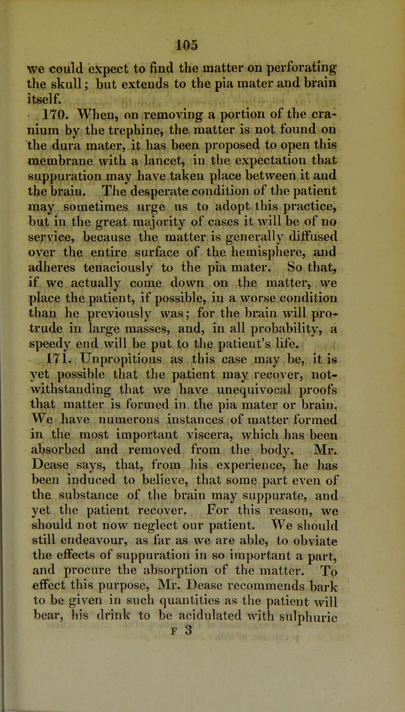 U5 we could expect to find the matter on perforating the skull; but extends to the pia mater and brain itself. 170. When, on removing a portion of the cra- nium by the trephine, the matter is not found on the dura mater, it has been proposed to open this membrane with a lancet, in the expectation that suppuration may have taken place between it and the brain. The desperate condition of the patient may sometimes urge us to adopt this practice, but in the great majority of cases it will be of no service, because the matter is generally diffused over the entire surface of the hemisphere, and adheres tenaciously to the pia mater. So that, if we actually come down , on the matter, we place the patient, if possible, in a worse condition than he previously was; for the brain will pro- trude in large masses, and, in all probability, a speedy end will be put to the patient's life. 171. Unpropitious as this case may be, it is yet possible that the patient may recover, not- withstanding that we have unequivocal proofs that matter is formed in the pia mater or brain. We have numerous instances of matter formed in the most important viscera, which has been absorbed and removed from the body. Mr. Dease says, that, from his experience, he has been induced to believe, that some part even of the substance of the brain may suppurate, and yet the patient recover. For this reason, we should not now neglect our patient. We should still endeavour, as far as we are able, to obviate the effects of suppuration in so important a part, and procure the absorption of the matter. To efiFect this purpose, Mr. Dease recommends bark to be given in such quantities as the patient will bear, his drink to be acidulated with sulphuric