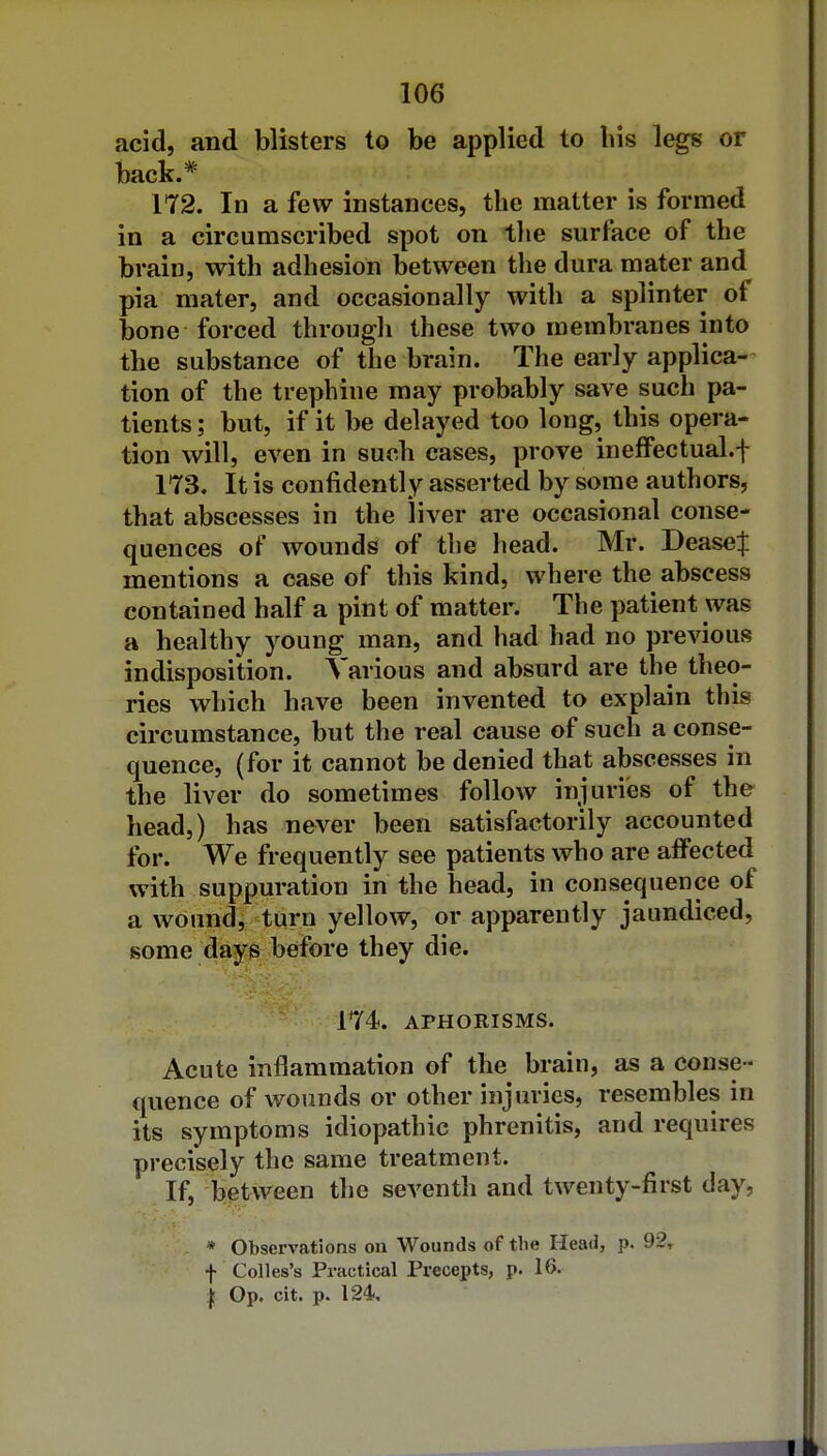 acid, and blisters to be applied to his legs or back.* 172. In a few instances, the matter is formed in a circumscribed spot on the surface of the brain, with adhesion between the dura mater and pia mater, and occasionally with a splinter of bone forced through these two membranes into the substance of the brain. The early applica- tion of the trephine may probably save such pa- tients ; but, if it be delayed too long, this opera- tion will, even in such cases, prove ineffectual.f 173. It is confidently asserted by some authors, that abscesses in the liver are occasional conse- quences of wounds of the head. Mr. DeaseJ mentions a case of this kind, where the abscess contained half a pint of matter. The patient was a healthy young man, and had had no previous indisposition. Various and absurd are the theo- ries which have been invented to explain this circumstance, but the real cause of such a conse- quence, (for it cannot be denied that abscesses in the liver do sometimes follow injuries of the head,) has never been satisfactorily accounted for. We frequently see patients who are affected with suppuration in the head, in consequence of a wound, turn yellow, or apparently jaundiced, some days before they die. 174. APHORISMS. Acute inflammation of the brain, as a conse - quence of wounds or other injuries, resembles in its symptoms idiopathic phrenitis, and requires precisely the same treatment. If, between the seventh and twenty-first day, * Observations on Wounds of the Head, p. 92, f Colles's Practical Precepts, p. 16. I Op. cit. p. 124,