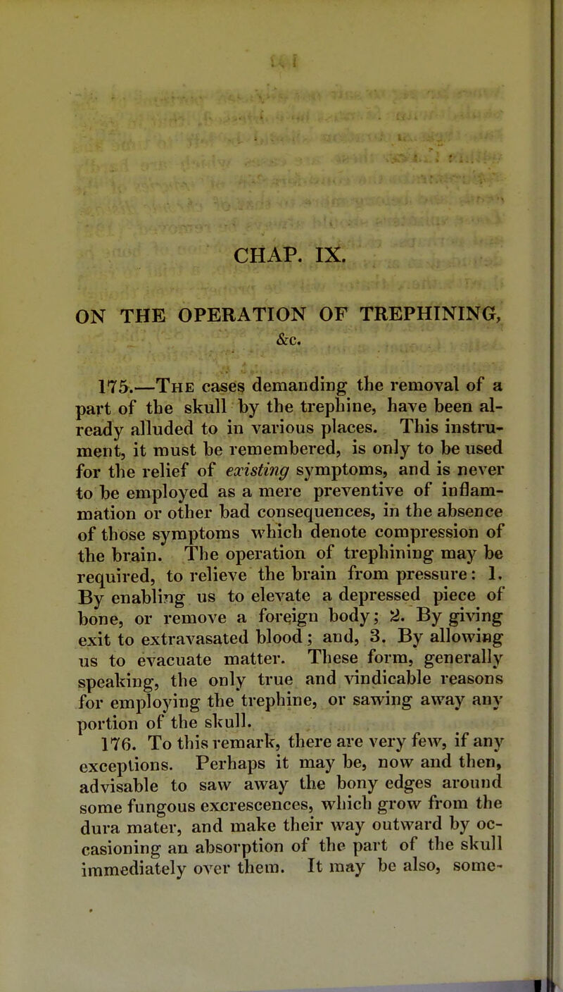 ON THE OPERATION OF TREPHINING, &c. 175. —The cases demanding the removal of a part of the skull by the trephine, have been al- ready alluded to in various places. This instru* ment, it must be remembered, is only to be used for the relief of existing symptoms, and is never to be employed as a mere preventive of inflam- mation or other bad consequences, in the absence of those symptoms which denote compression of the brain. The operation of trephining may be required, to relieve the brain from pressure: 1. By enabling us to elevate a depressed piece of bone, or remove a foreign body; 2. By giving exit to extravasated blood; and, 3. By allowifig us to evacuate matter. These form, generally speaking, the only true and ^andicable reasons for employing the'trephine, or sawing away any portion of the skull. 176. To this remark, there are very few, if any exceptions. Perhaps it may be, now and then, advisable to saw away the bony edges around some fungous excrescences, which grow from the dura mater, and make their way outward by oc- casioning an absorption of the part of the skull immediately over them. It may be also, some-