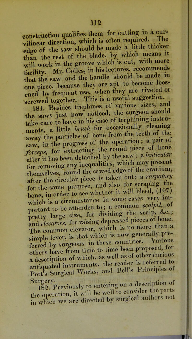lis construction qualifies tViem for cutting in a ^i- vilinear direction, which is often ™qmred. The edec of the saw should be made a Utile thicker than the rest of the blade, by which means it will work in the groove which is cut, with more facility Mr. Colles, in his lectures, recommends that the saw and the handle should be made m one piece, because they are apt to become loos- ^ed^ by frequent use, when they are riveted or screwed together. This is a useful suggestion. 181. Besides trephines of various sizes, and the saws just now noticed, the surgeon should take care to have in his case of trephining instru- nentr a little brush for occasionally cleaning Tay he particles of bone from the teeth of the r^in the progress of the operation ; a pair of t7ceps, for extracting the round piece of bone •aSt has been detached by the saw; a lenUadar for e^noving any inequalities, which may present themselves, round the sawed edge of the cranium, afteTthe circular piece is taken out; a raspat,^y for the same purpose, and also for scrapmg the bone, in order to see whether it will bleed, (107) which is a circumstance in some cases very im- portant to be attended to; a common of nretty large size, for dividing the scalp, &c., T^Jrs, for raising deP'-?^''P'--;*^,,^:; The common elevator, which is no moie than a sironle lever, is that which is now generally pre- S by surgeons in these countries. Various others hLe from time to time been proposed, foi a desci iption of which, as well as of other curious antiouated instruments, the reader is referi-cd to Pot?s Surgical Works, and Bell's Principles of ^I'i'^^Previously to entering on a d-oripUo^^^^^^^ the operation, it will be well to in which we are directed by surgical authoi» not