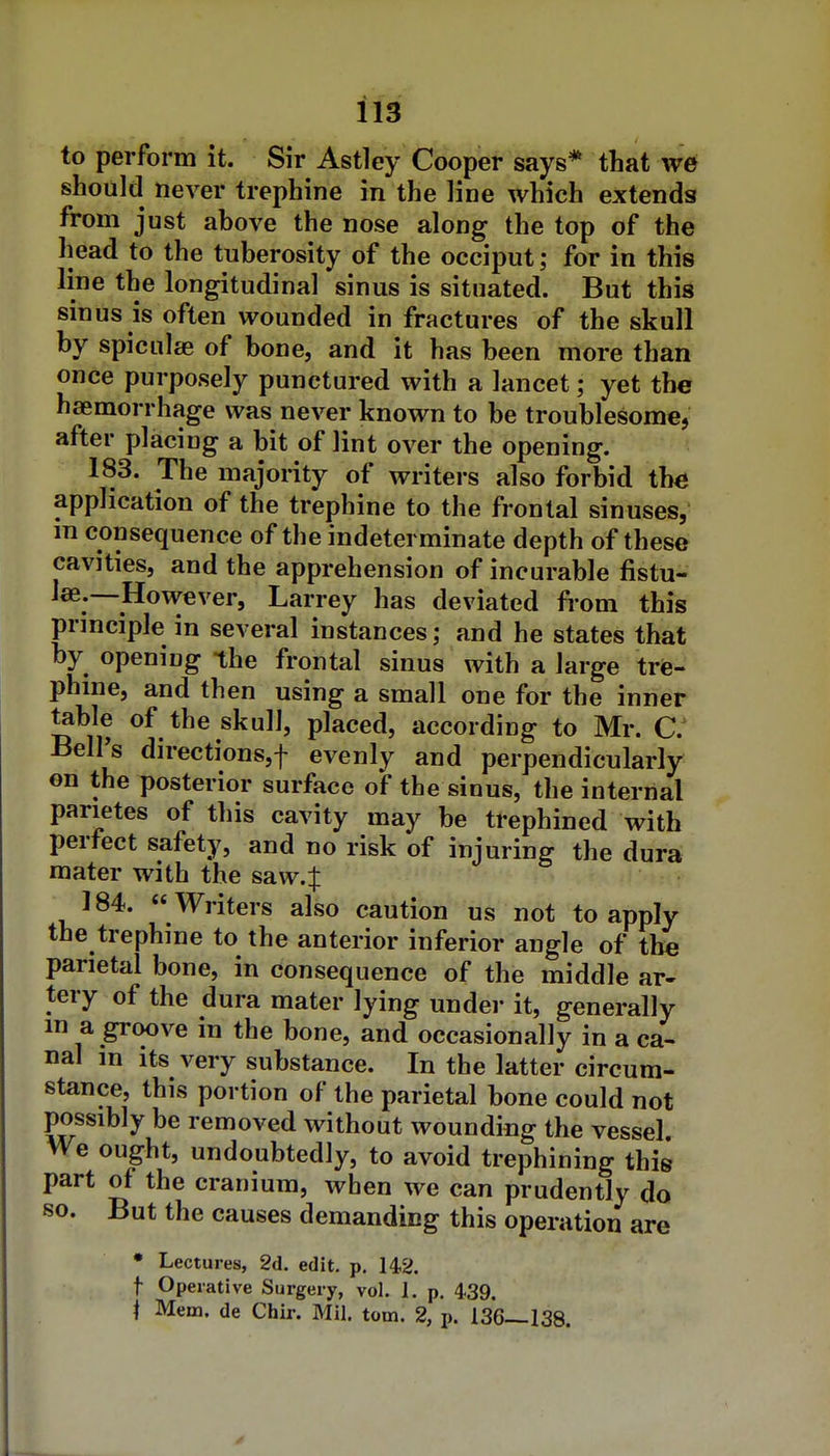 to perform it. Sir Astley Cooper says* that we should never trephine in the line which extends from just above the nose along the top of the head to the tuberosity of the occiput; for in this line the longitudinal sinus is situated. But this sinus is often wounded in fractures of the skull by spiculje of bone, and it has been more than once purposely punctured with a lancet; yet the haemorrhage was never known to be troublesome, after placing a bit of lint over the opening. 183. The majority of writers also forbid th^ application of the trephine to the frontal sinuses, m consequence of the indeterminate depth of these cavities, and the apprehension of incurable fistu- las.—However, Larrey has deviated from this prmciple in several instances; and he states that by opening the frontal sinus with a large triB- phme, and then using a small one for the inner table of the skull, placed, according to Mr. C.^ Bell's directions,! evenly and perpendicularly on the posterior surface of the sinus, the internal parietes of this cavity may be trephined with perfect safety, and no risk of injuring the dura mater with the saw4 184. Writers also caution us not to apply the trephine to the anterior inferior angle of the parietal bone, in consequence of the middle ar- tery of the dura mater lying under it, generally in a groove in the bone, and occasionally in a ca- nal in Its very substance. In the latter circum- stance, this portion of the parietal bone could not possibly be removed without wounding the vessel We ought, undoubtedly, to avoid trephining this part of the cranium, when we can prudently do so. But the causes demanding this operation are • Lectures, 2d. edit. p. 142. t Operative Surgery, vol. 1. p. 4.39. i Mem. de Chir. Mil. torn. 2, p. 136—138