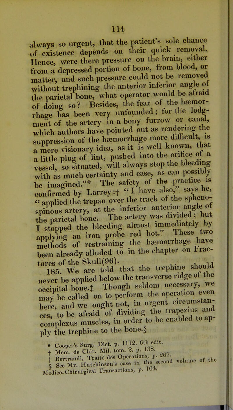 always so urgent, that the patient s sole chance of existence depends on their quick removal. Hence, were there pressure on the brain, either from a depressed portion of bone, from blood, or matter, and such pressure could not be removed without trephining the anterior inferior angle ot the parietal bone, what operator would be atraid of doing so ? Besides, the fear of the haemor- rhage has been very unfounded ; for the lodg- ment of the artery in a bony furrow or canal, which authors have pointed out as rend m m g the suppression of the haemorrhage more diffi^^^^lt; a mere visionary idea, as it is well known, that a little plug of lint, pushed into the orifice of a vessel, so situated, will always stop the bleeding with as much certainty and ease, as can possibly be imagined.* The safety of th« Practice is confirmed by Larreyif «I have also says he^ « applied the trepan over the track of the spheno- spinous artery, at the inferior ^terior angle of the parietal bone. The artery was divided but I stopped the bleeding almost immediately by appMng an iron probe red hot. These two Sodf of restraining the hemorrhage have been already alluded to in the chapter on Frac- tures of the Skull(96). 185. We are told that the trephine should never be applied below the transverse ridge ot the occTpitalbonct Though seldom necessary, we may be called on to perform the operation even here and we ought not, in urgent circumstan- ces, to be afraid of dividing the trapezius and complexus muscles, in order to be enabled to ap- ply the trephine to the bone.^ * Cooper's Surg. Diet. p. 1112. 6tli edit. + Mem. de Chir. Mil. torn. 2. p. ] Bertrandi, Tpaitd des OP^J';-;/J.^^, ,„u,^e of the § See Mr. Hutchinson's case in the secona Medico-Chirurgical Transactions, p. lu*.