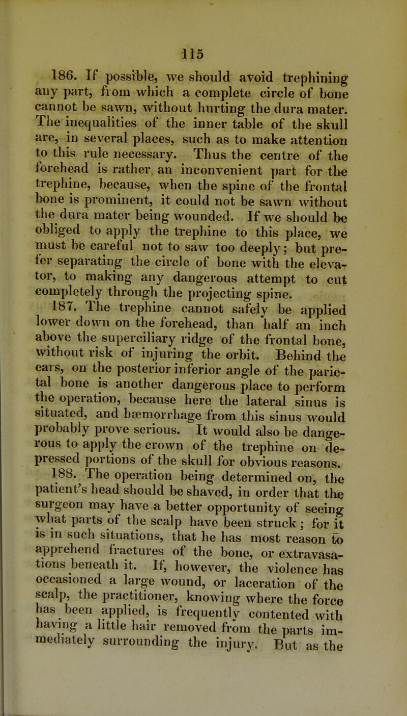 186. If possible, we should avoid trephining any part, from which a complete circle of bone cannot be sawn, without hurting the dura mater. The inequalities of the inner table of the skull are, in several places, such as to make attention t_o this rule necessary. Thus the centre of the forehead is rather an inconvenient part for the trephine, because, when the spine of the frontal bone is prominent, it could not be sawn without the dura mater being wounded. If we should be obliged to apply the trephine to this place, we must be careful not to saw too deeply; but pre- fer separating the circle of bone with the eleva- tor, to making any dangerous attempt to cut completely through the projecting spine. 18T. The trephine cannot safely be applied lower down on the forehead, than half an inch above the superciliary ridge of the frontal bone, without risk of injuring the orbit. Behind the ears, on the posterior inferior angle of the parie- tal bone is another dangerous place to perform the operation, because here the lateral sinus is situated, and haemorrhage from this sinus would probably prove serious. It would also be dange- rous to apply the crown of the trephine on de- pressed portions of the skull for obvious reasons. 188. The operation being determined on, the patient's head should be shaved, in order that the surgeon may have a better opportunity of seeing what parts of the scalp have been struck; for it IS m such situations, that he has most reason to apprehend fractures of the bone, or extravasa- tions beneath it. If, however, the violence has occasioned a large wound, or laceration of the scalp, the practitioner, knowing where the force has been applied, is frequentlv contented with havmg a little hair removed from the parts im- mediately surrounding the injury. But as the