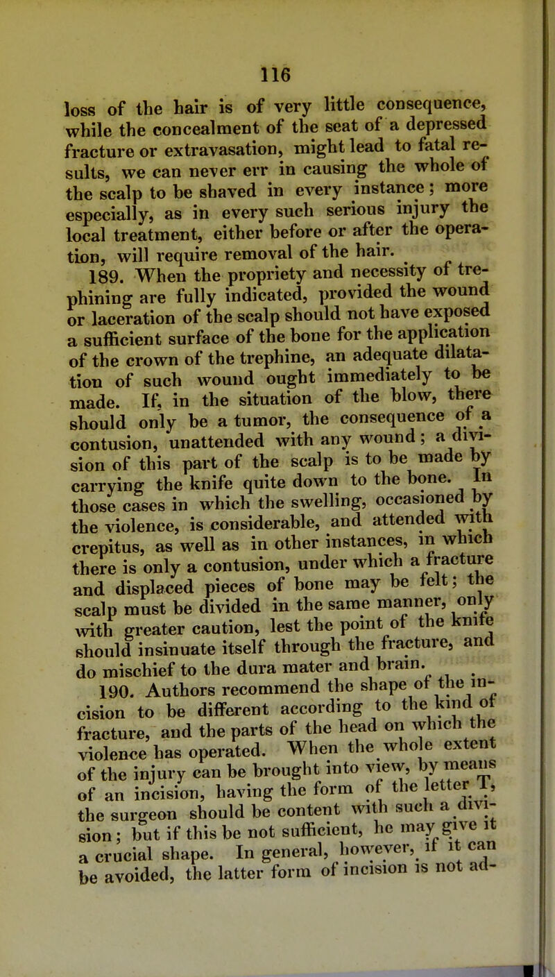loss of the hair is of very little consequence, while the concealment of the seat of a depressed fracture or extravasation, might lead to fatal re- sults, we can never err in causing the whole of the scalp to be shaved in every instance; more especially, as in every such serious injury the local treatment, either before or after the opera- tion, will require removal of the hair. 189. When the propriety and necessity of tre- phining are fully indicated, provided the wound or laceration of the scalp should not have exposed a sufficient surface of the bone for the application of the crown of the trephine, an adequate dilata- tion of such wound ought immediately to be made. If, in the situation of the blow, there should only be a tumor, the consequence of a contusion, unattended with any wound ; a divi- sion of this part of the scalp is to be made by carrying the knife quite down to the bone. In those cases in which the swelling, occasioned by the violence, is considerable, and attended with crepitus, as well as in other instances, m which there is only a contusion, under which a fracture and displaced pieces of bone may be lelt; the scalp must be divided in the sarae manner, only ^vith greater caution, lest the point of the kmte should insinuate itself through the fracture, and do mischief to the dura mater and brain. 190. Authors recommend the shape ot the in- cision to be different according to the kind ot fracture, and the parts of the head on which the violence has operated. When the who e extent of the injury can be brought into view, by means of an incision, having the form of the letter T, the surgeon should be content with such a divi- sion ; but if this be not sufficient, he may give it a crucial shape. In general, however, it it can be avoided, the latter form of incision is not ad-