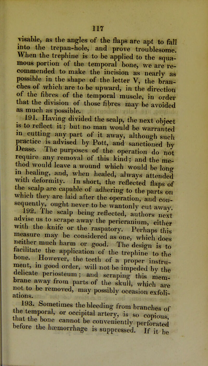 visable, as the angles of the flaps are apt to fall into the trepan-hole, and prove troublesome. When the trephine is to be applied to the squa- mous portion of the temporal bone, we are re- commended to make the incision as nearly as possible in the shape of the letter V, the bran- ches of which are to be upward, in the direction of the fibres of the temporal muscle, in order that the division of those fibres may be avoided as much as possible. 191. Having divided the scalp, the next object IS to reflect it; but no man would be warranted m cutting any part of it away, although such practice is advised by Pott, and sanctioned by Dease. The purposes of the operation do not require any removal of this kind; and the me- thod would leave a wound which would be Ions m healing, and, when healed, always attended witii deformity. In short, the reflected flaps of the scalp are capable of adhering to the parts on which they are laid after the operation, and con- TqI ^^5 wantonly cut away. 192. Ihe scalp being reflected, authors next advise us to scrape away the pericranium, either with the knife or the raspatory. Perhaps this measure may be considered as one, which does neither much harm or good. The design is to facilitate the application of the trephine to the bone However, the teeth of a proper instru- ment, in good order, will not be impeded by the delicate periosteum; and scraping this mem brane away from parts of the skull, which arP not to be removed, may possibly occasion exfoli- ations. 193. Sometimes the bleeding from branches of the temporal, or occipital artery, is so copious that the bone cannot be conveniently perforS before the haemorrhage is suppressed/ if