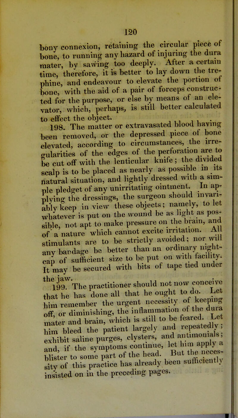 bony connexion, retaining the circular piece of bone, to running any hazard of injuring the dura mater, by sawing too deeply. After a certain time, therefore, it is better to lay down the tre- phine, and endeavour to elevate the portion ot bone, with the aid of a pair of forceps construe- ted for the purpose, or else by means of an ele- vator, which, perhaps, is still better calculated to effect the object. . 198. The matter or extravasated blood liavmg been removed, or the depressed piece of bone elevated, according to circumstances, the irre- gularities of the edges of the perforation are to be cut off with the lenticular knife ; the divided scalp is to be placed as nearly as possible m its natural situation, and lightly dressed with a sim- ple pledffet of any unirritatiug ointment. In ap- plviL the dressings, the surgeon should invari- ably keep in view these objects; namely, to let whatever is put on the wound be as light as pos- sible, not apt to make pressure on the brain, and of' a nature which cannot excite irritation. A stimulants are to be strictly avoided; nor vyi 1 anv bandage be better than an ordinary night- cap of sufficient size to be put on with facility. It may be secured with bits of tape tied under * 199'''The practitioner should not now conceive that he has clone all that he ought to do. Let him remember the urgent necessity of keep ng ok or diminishing, the inflammation of the dma mater and brain, which is still to be feared. Let lm bleed the patient largely and repeatedly exhibit saline purges- cb-ters, j^^^ and, if the ^y'»P'»»«-^-f ' L Wkter to some part or the neaa. xjul li p ri^V of this practice has already been sufticently insisted on in the preceding pages.