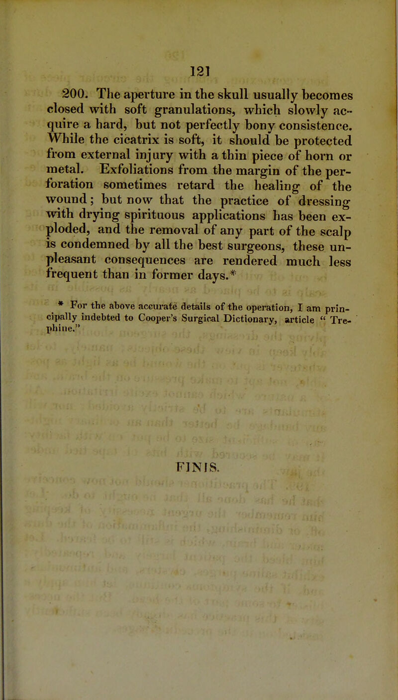 200. The aperture in the skull usually becomes closed with soft granulations, which slowly ac- quire a hard, but not perfectly bony consistence. While the cicatrix is soft, it should be protected from external injury with a thin piece of horn or metal. Exfoliations from the margin of the per- foration sometimes retard the healing of the wound; but now that the practice of dressing with drying spirituous applications has been ex- ploded, and the removal of any part of the scalp is condemned by all the best surgeons, these un- pleasant consequences are rendered much less frequent than in former days.* • For the above accui-afg details of the operation, I am prin- cipally indebted to Cooper's Surgical Dictionary, article Tre- phine. FINIS.