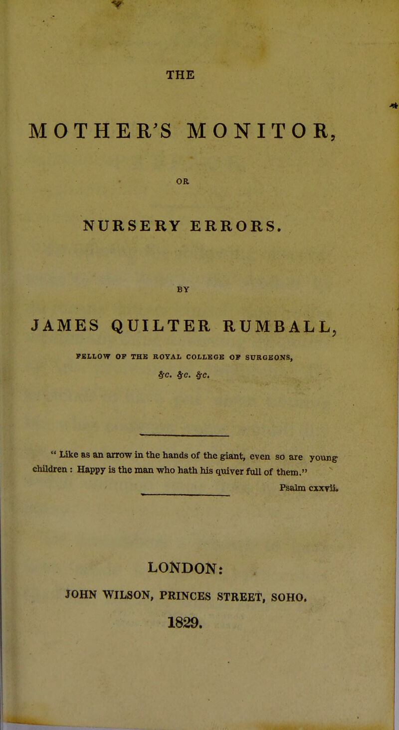 THE MOTHER'S MONITOR, OR NURSERY ERRORS. BY JAMES QUILTER RUMBALL, FELLOW OF THE ROYAL COLLEGE OF SURGEONS, t(C. $C.  Like as an arrow in the hands of the giant, even so are young- children : Happy is the man who hath his quiver full of them. Psalm cxxrii. LONDON: JOHN WILSON, PRINCES STREET, SOHO. 1829.