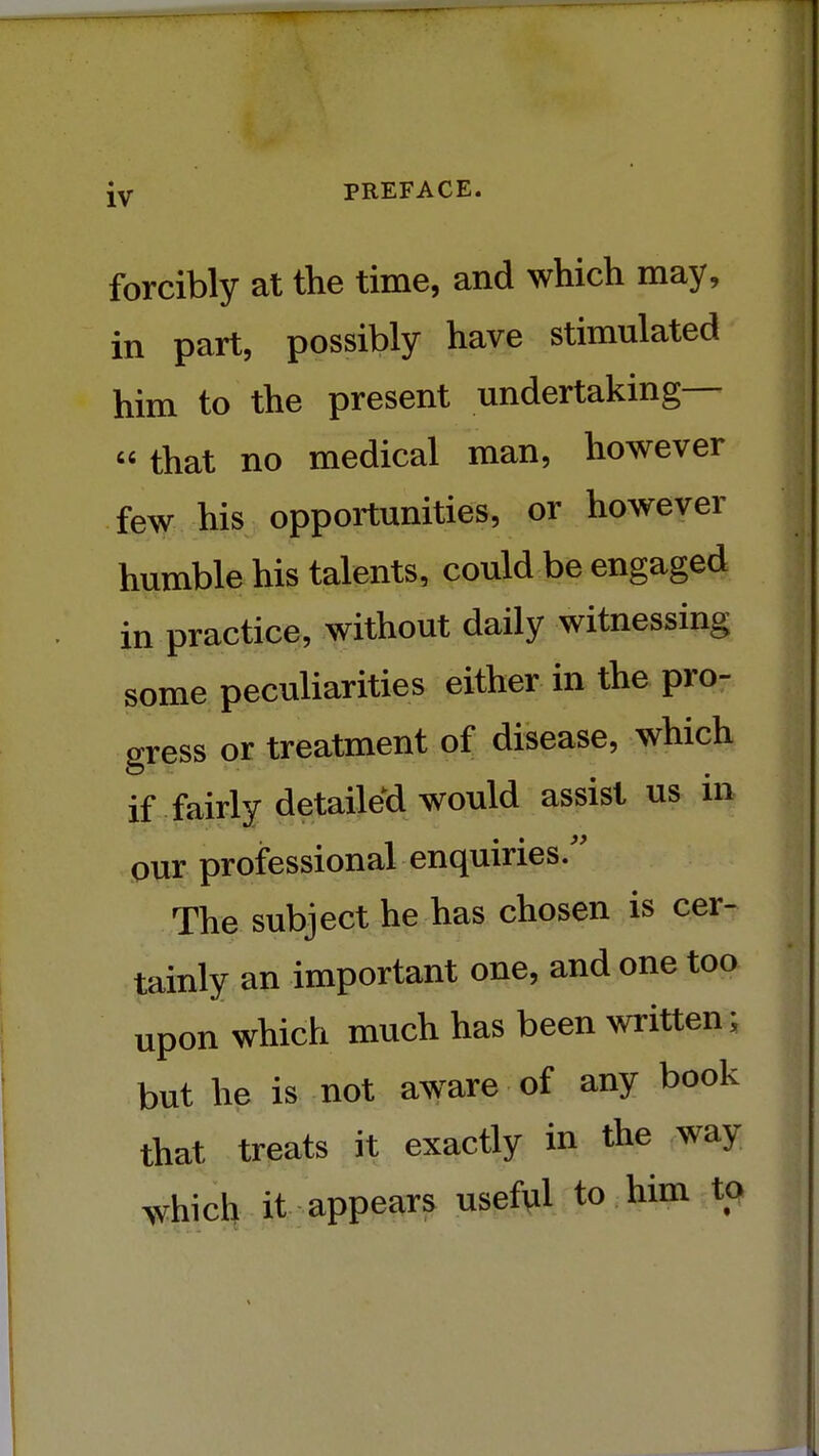 forcibly at the time, and which may, in part, possibly have stimulated him to the present undertaking— that no medical man, however few his opportunities, or however humble his talents, could be engaged in practice, without daily witnessing some peculiarities either in the pro- gress or treatment of disease, which if fairly detailed would assist us in our professional enquiries/' The subject he has chosen is cer- tainly an important one, and one too upon which much has been written; but he is not aware of any book that treats it exactly in the way which it appears useful to him to