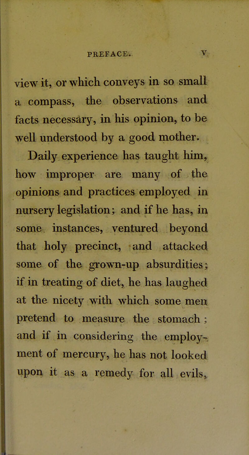 view it, or which conveys in so small a compass, the observations and facts necessary, in his opinion, to be well understood by a good mother. Daily experience has taught him, how improper are many of the opinions and practices employed in nursery legislation; and if he has, in some instances, ventured beyond that holy precinct, and attacked some of the grown-up absurdities; if in treating of diet, he has laughed at the nicety with which some men pretend to measure the stomach; and if in considering the employ- ment of mercury, he has not looked upon it as a remedy for all evils,