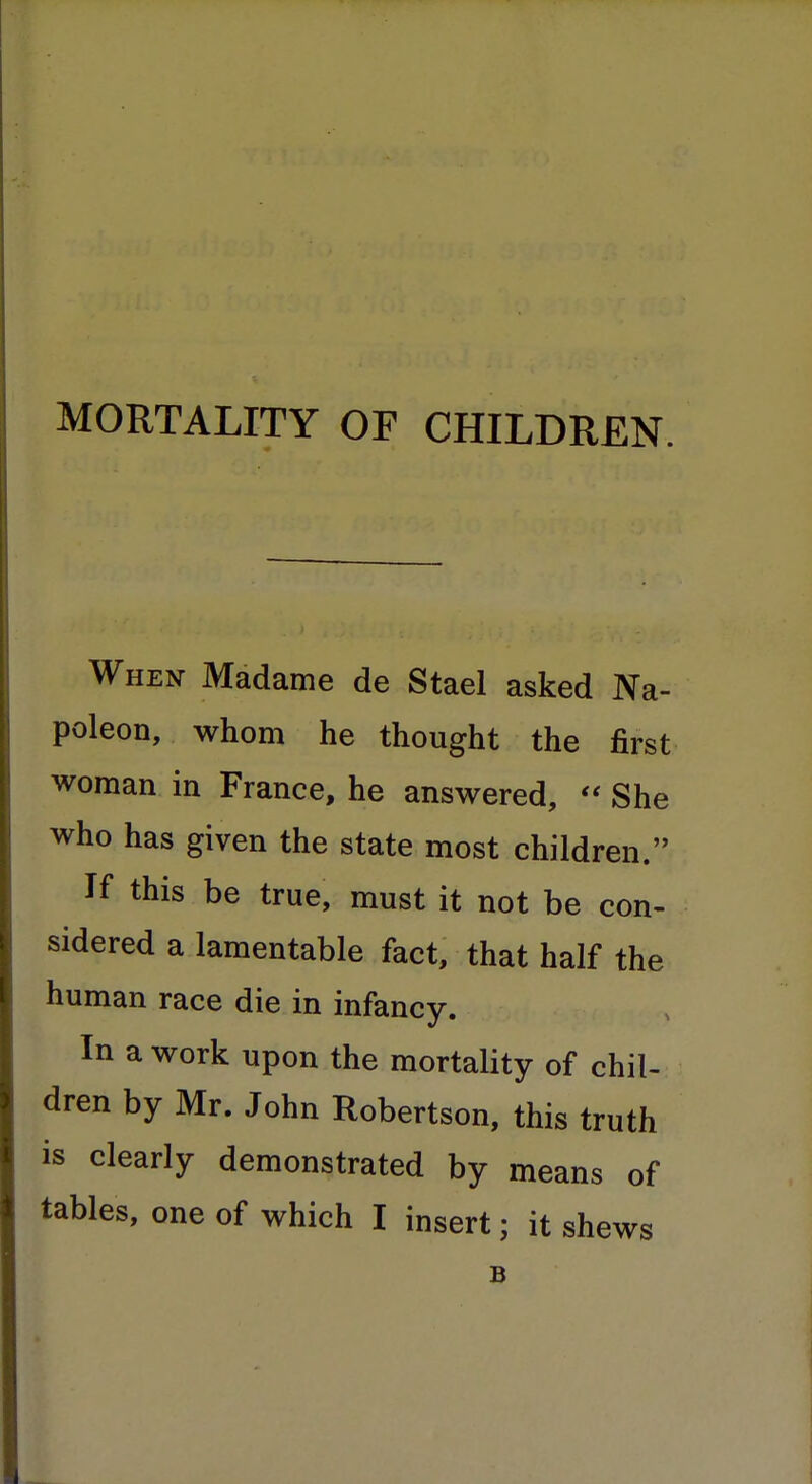 MORTALITY OF CHILDREN. When Madame de Stael asked Na- poleon, whom he thought the first woman in France, he answered,  She who has given the state most children. If this be true, must it not be con- sidered a lamentable fact, that half the human race die in infancy. In a work upon the mortality of chil- dren by Mr. John Robertson, this truth is clearly demonstrated by means of