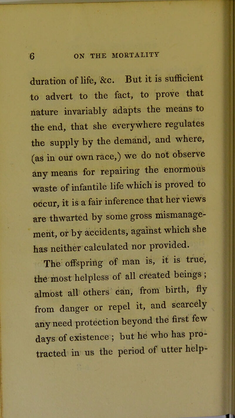 duration of life, &c. But it is sufficient to advert to the fact, to prove that nature invariably adapts the means to the end, that she everywhere regulates the supply by the demand, and where, (as in our own race,) we do not observe any means for repairing the enormous waste of infantile life which is proved to occur, it is a fair inference that her views are thwarted by some gross mismanage- ment, or by accidents, against which she has neither calculated nor provided. The offspring of man is, it is true, the most helpless of all created beings ; almost all others can, from birth, fly from danger or repel it, and scarcely any need protection beyond the first few days of existence ; but he who has pro- tracted in us the period of utter help-