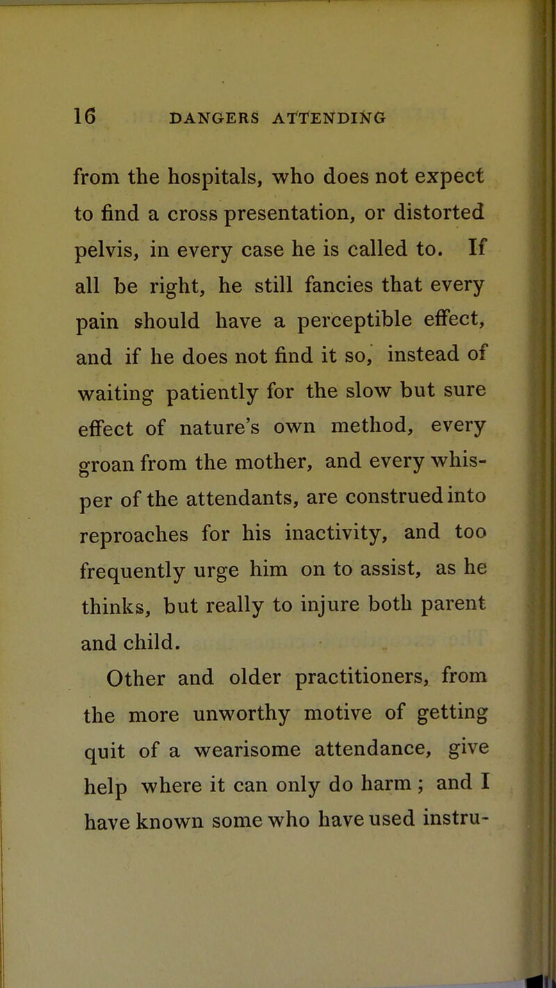 from the hospitals, who does not expect to find a cross presentation, or distorted pelvis, in every case he is called to. If all be right, he still fancies that every pain should have a perceptible effect, and if he does not find it so, instead of waiting patiently for the slow but sure effect of nature's own method, every groan from the mother, and every whis- per of the attendants, are construed into reproaches for his inactivity, and too frequently urge him on to assist, as he thinks, but really to injure both parent and child. Other and older practitioners, from the more unworthy motive of getting quit of a wearisome attendance, give help where it can only do harm; and I have known some who have used instru-