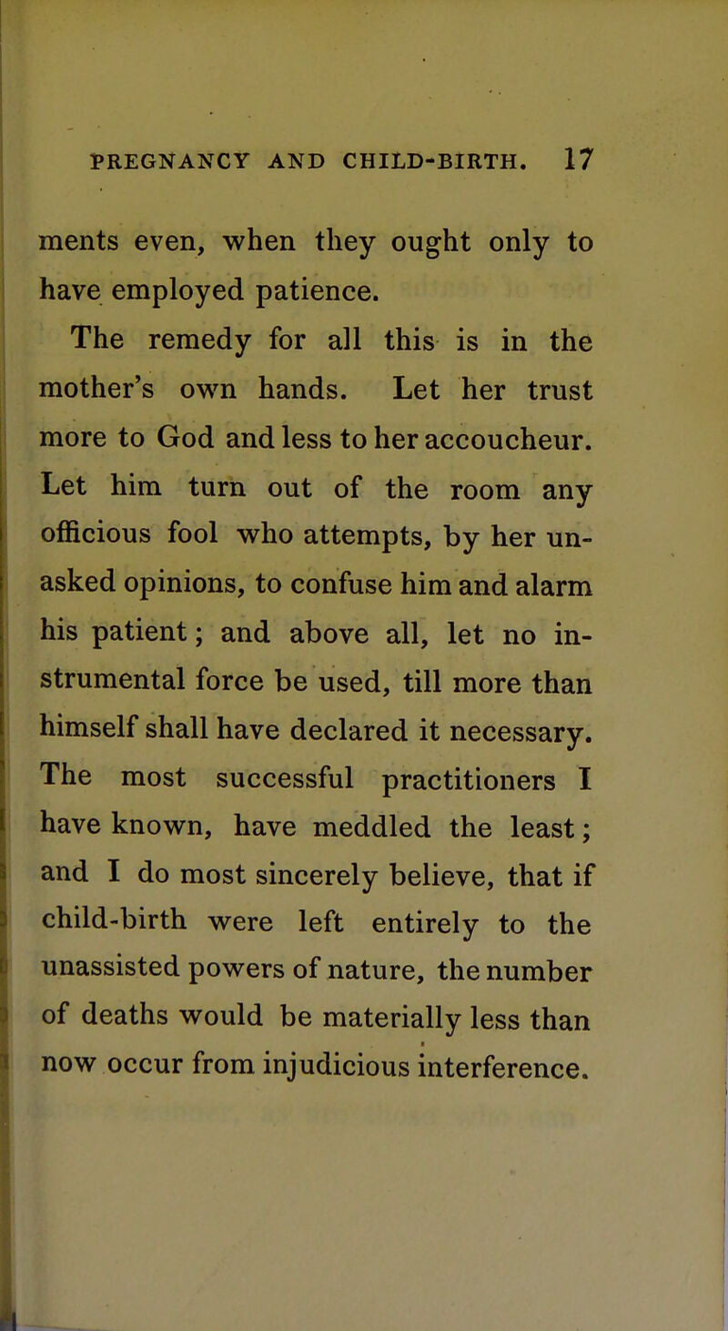 ments even, when they ought only to have employed patience. The remedy for all this is in the mother's own hands. Let her trust more to God and less to her accoucheur. Let him turn out of the room any officious fool who attempts, by her un- asked opinions, to confuse him and alarm his patient; and above all, let no in- strumental force be used, till more than himself shall have declared it necessary. The most successful practitioners I have known, have meddled the least; and I do most sincerely believe, that if child-birth were left entirely to the unassisted powers of nature, the number of deaths would be materially less than now occur from injudicious interference.