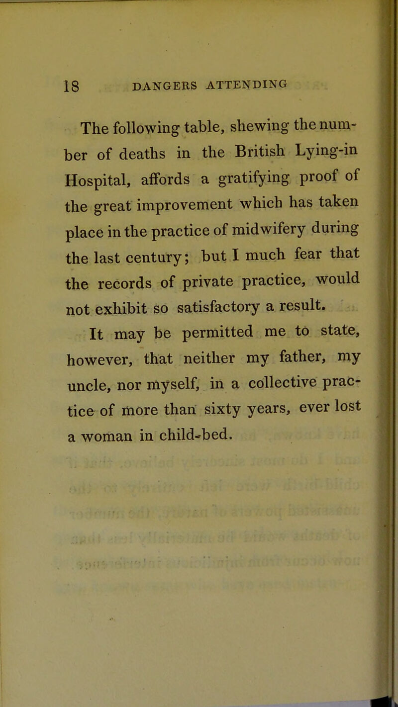 The following table, shewing the num- ber of deaths in the British Lying-in Hospital, affords a gratifying proof of the great improvement which has taken place in the practice of midwifery during the last century; but I much fear that the records of private practice, would not exhibit so satisfactory a result. It may be permitted me to state, however, that neither my father, my uncle, nor myself, in a collective prac- tice of more than sixty years, ever lost a woman in child-bed.