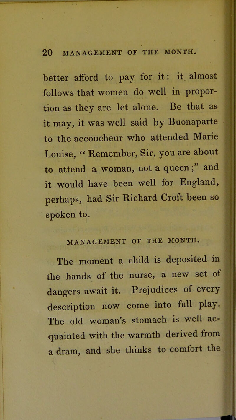 better afford to pay for it: it almost follows that women do well in propor- tion as they are let alone. Be that as it may, it was well said by Buonaparte to the accoucheur who attended Marie Louise,  Remember, Sir, you are about to attend a woman, not a queen; and it would have been well for England, perhaps, had Sir Richard Croft been so spoken to. MANAGEMENT OF THE MONTH. The moment a child is deposited in the hands of the nurse, a new set of dangers await it. Prejudices of every description now come into full play. The old woman's stomach is well ac- ! quainted with the warmth derived from a dram, and she thinks to comfort the