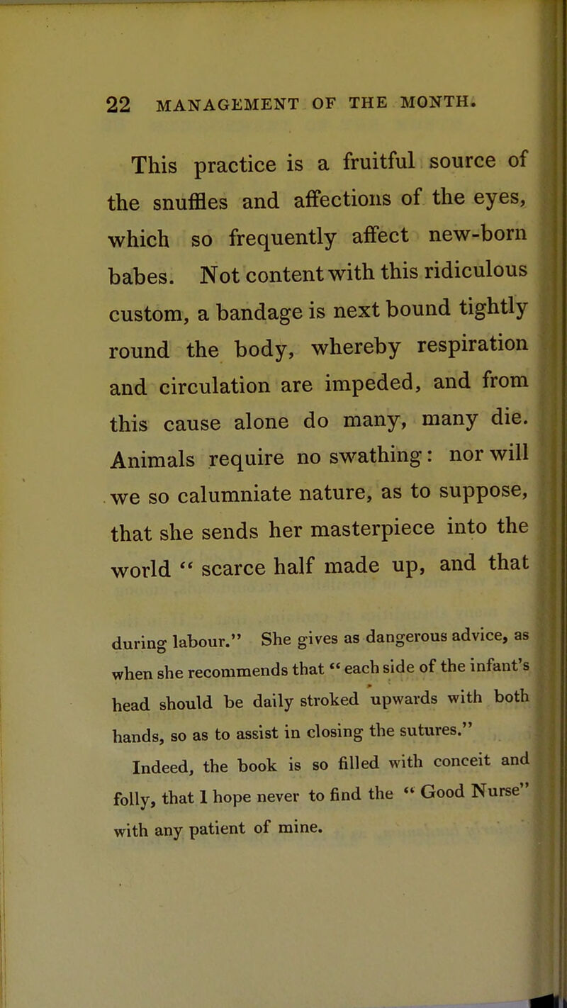 This practice is a fruitful source of the snuffles and affections of the eyes, J which so frequently affect new-born j babes. Not content with this ridiculous custom, a bandage is next bound tightly round the body, whereby respiration and circulation are impeded, and from this cause alone do many, many die. Animals require no swathing: nor will we so calumniate nature, as to suppose, that she sends her masterpiece into the world scarce half made up, and that during labour. She gives as dangerous advice, as when she recommends that each side of the infant's head should be daily stroked upwards with both hands, so as to assist in closing the sutures. Indeed, the book is so filled with conceit and folly, that 1 hope never to find the « Good Nurse with any patient of mine.