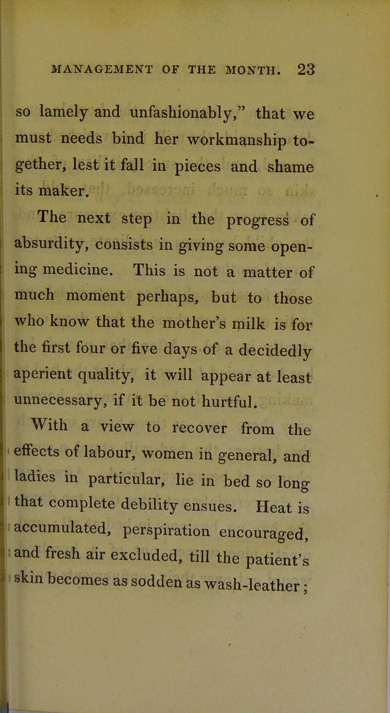 so lamely and unfashionably, that we must needs bind her workmanship to- gether, lest it fall in pieces and shame its maker. The next step in the progress of absurdity, consists in giving some open- ing medicine. This is not a matter of much moment perhaps, but to those who know that the mother's milk is for the first four or five days of a decidedly aperient quality, it will appear at least unnecessary, if it be not hurtful. With a view to recover from the effects of labour, women in general, and ladies in particular, lie in bed so long that complete debility ensues. Heat is accumulated, perspiration encouraged, and fresh air excluded, till the patient's skin becomes as sodden as wash-leather;