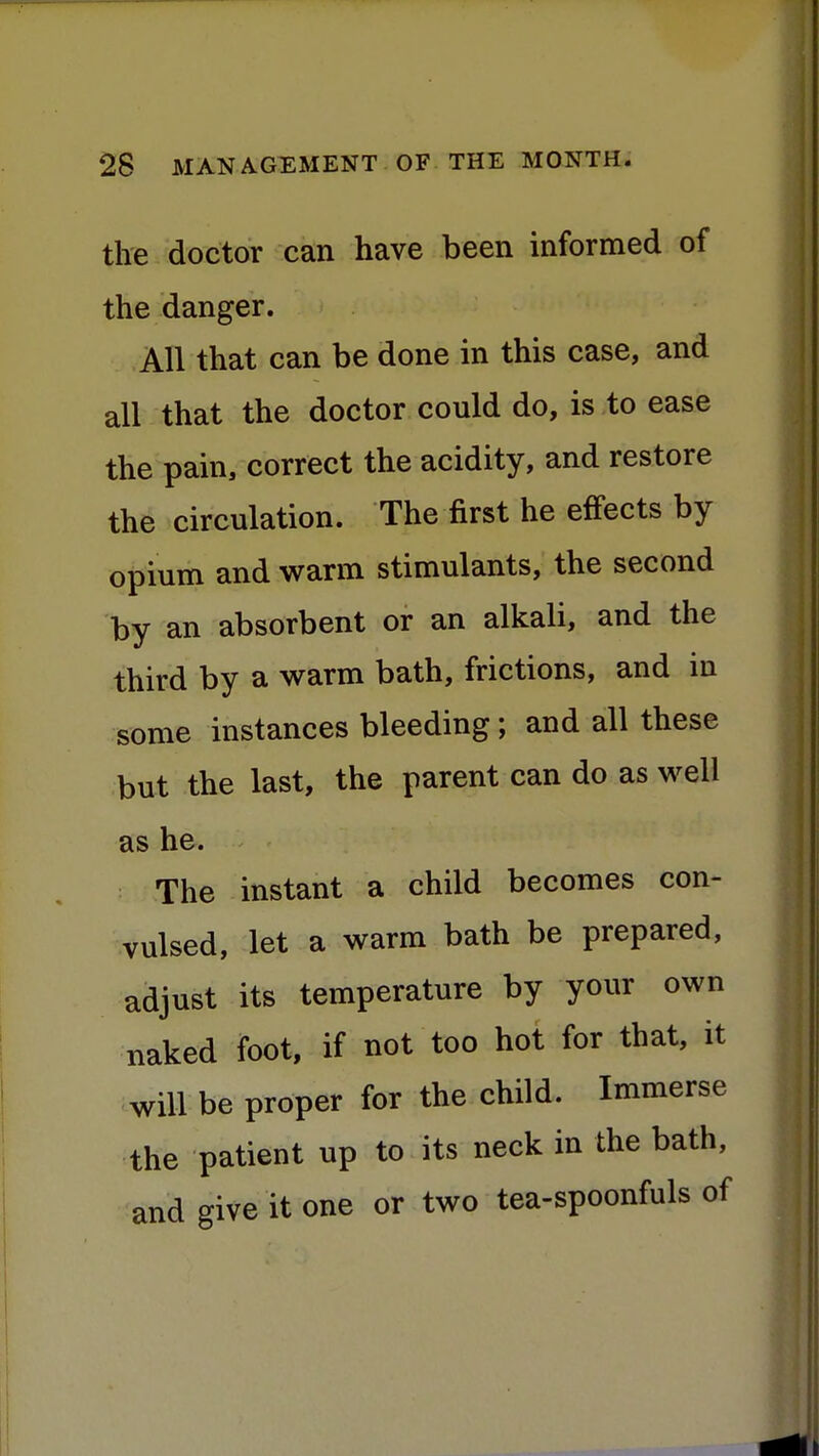the doctor can have been informed of the danger. All that can be done in this case, and all that the doctor could do, is to ease the pain, correct the acidity, and restore the circulation. The first he effects by opium and warm stimulants, the second by an absorbent or an alkali, and the third by a warm bath, frictions, and in some instances bleeding; and all these but the last, the parent can do as well as he. The instant a child becomes con- vulsed, let a warm bath be prepared, adjust its temperature by your own naked foot, if not too hot for that, it will be proper for the child. Immerse the patient up to its neck in the bath, and give it one or two tea-spoonfuls of