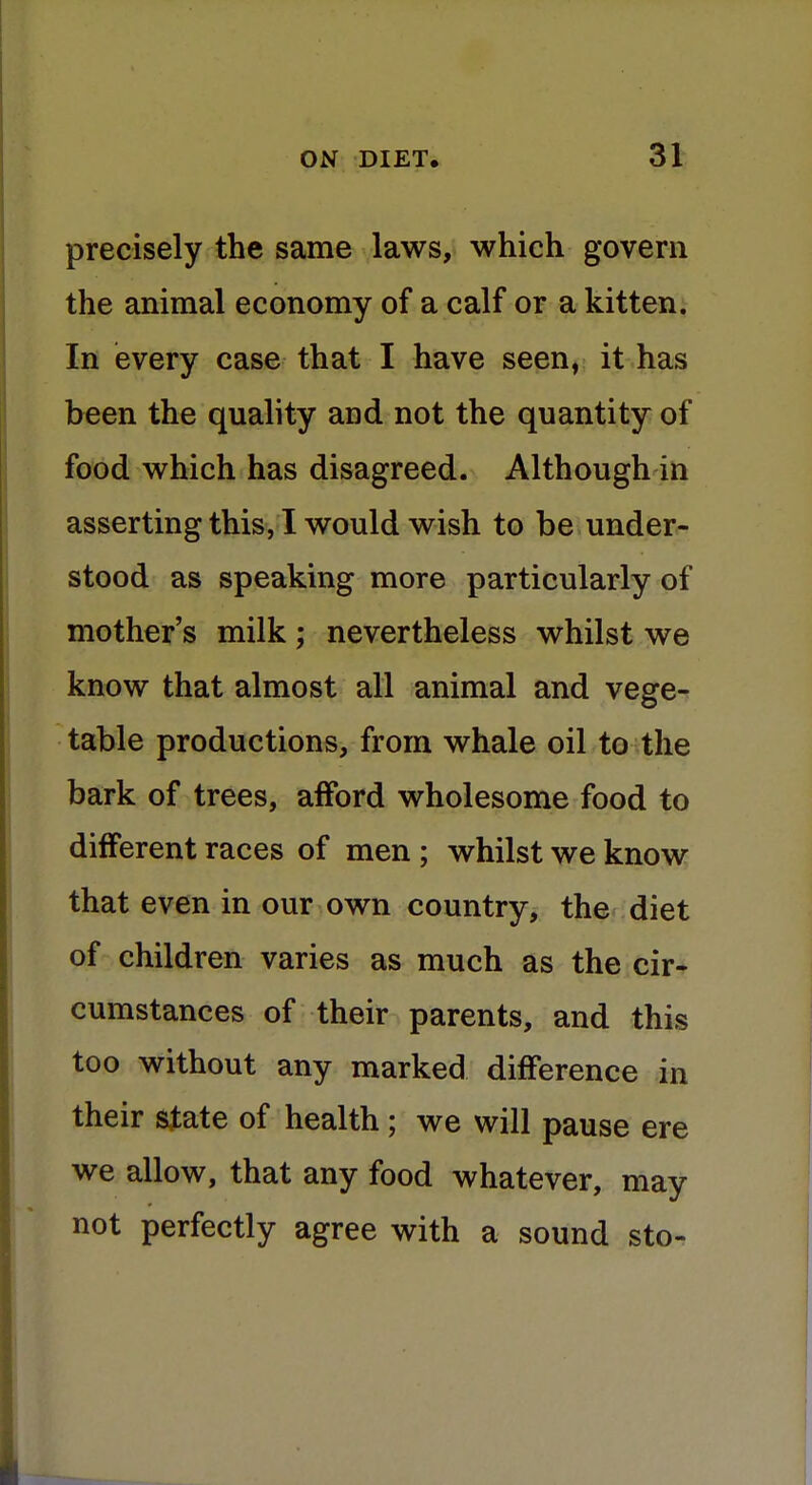 precisely the same laws, which govern the animal economy of a calf or a kitten. In every case that I have seen, it has been the quality and not the quantity of food which has disagreed. Although in asserting this, I would wish to be under- stood as speaking more particularly of mother's milk; nevertheless whilst we know that almost all animal and vege- table productions, from whale oil to the bark of trees, afford wholesome food to different races of men ; whilst we know that even in our own country, the diet of children varies as much as the cir- cumstances of their parents, and this too without any marked difference in their state of health; we will pause ere we allow, that any food whatever, may not perfectly agree with a sound sto-