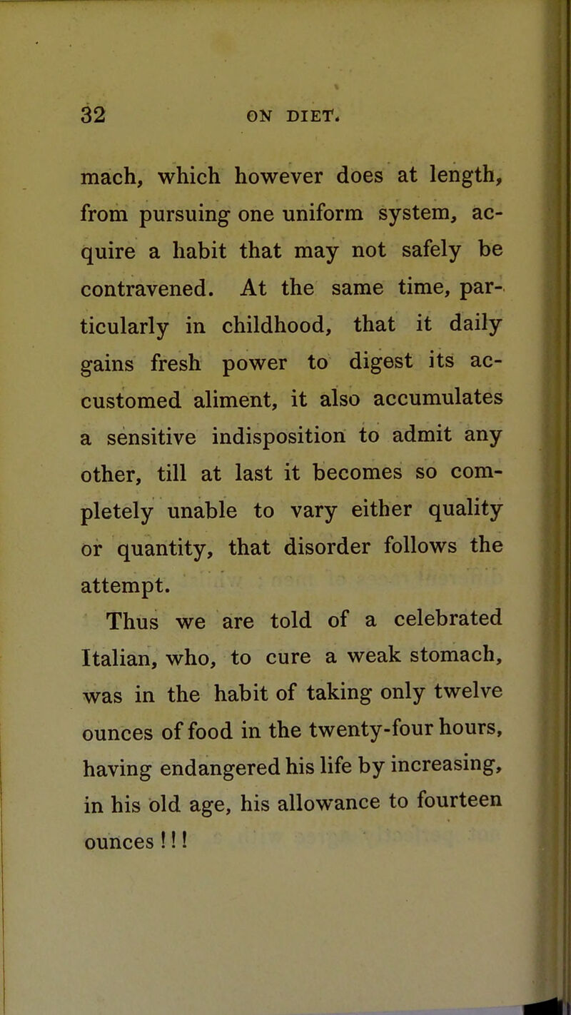 mach, which however does at length, from pursuing one uniform system, ac- quire a habit that may not safely be contravened. At the same time, par- ticularly in childhood, that it daily gains fresh power to digest its ac- customed aliment, it also accumulates a sensitive indisposition to admit any other, till at last it becomes so com- pletely unable to vary either quality or quantity, that disorder follows the attempt. Thus we are told of a celebrated Italian, who, to cure a weak stomach, was in the habit of taking only twelve ounces of food in the twenty-four hours, having endangered his life by increasing, in his bid age, his allowance to fourteen ounces !!!