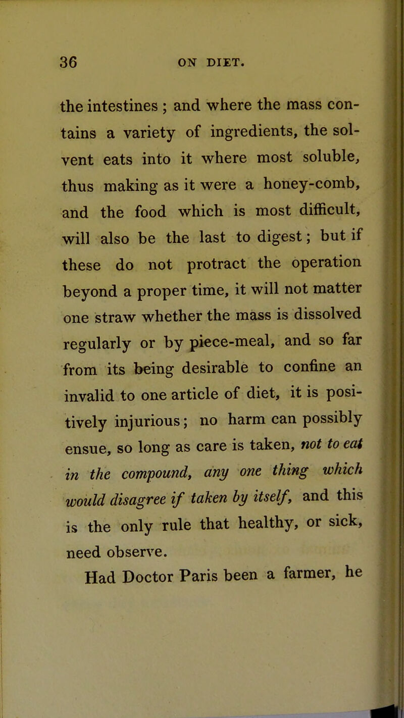 the intestines ; and where the mass con- tains a variety of ingredients, the sol- vent eats into it where most soluble, thus making as it were a honey-comb, and the food which is most difficult, will also be the last to digest; but if these do not protract the operation beyond a proper time, it will not matter one straw whether the mass is dissolved regularly or by piece-meal, and so far from its being desirable to confine an invalid to one article of diet, it is posi- tively injurious; no harm can possibly ensue, so long as care is taken, not to eat in the compound, any one thing which would disagree if taken by itself, and this is the only rule that healthy, or sick, need observe. Had Doctor Paris been a farmer, he