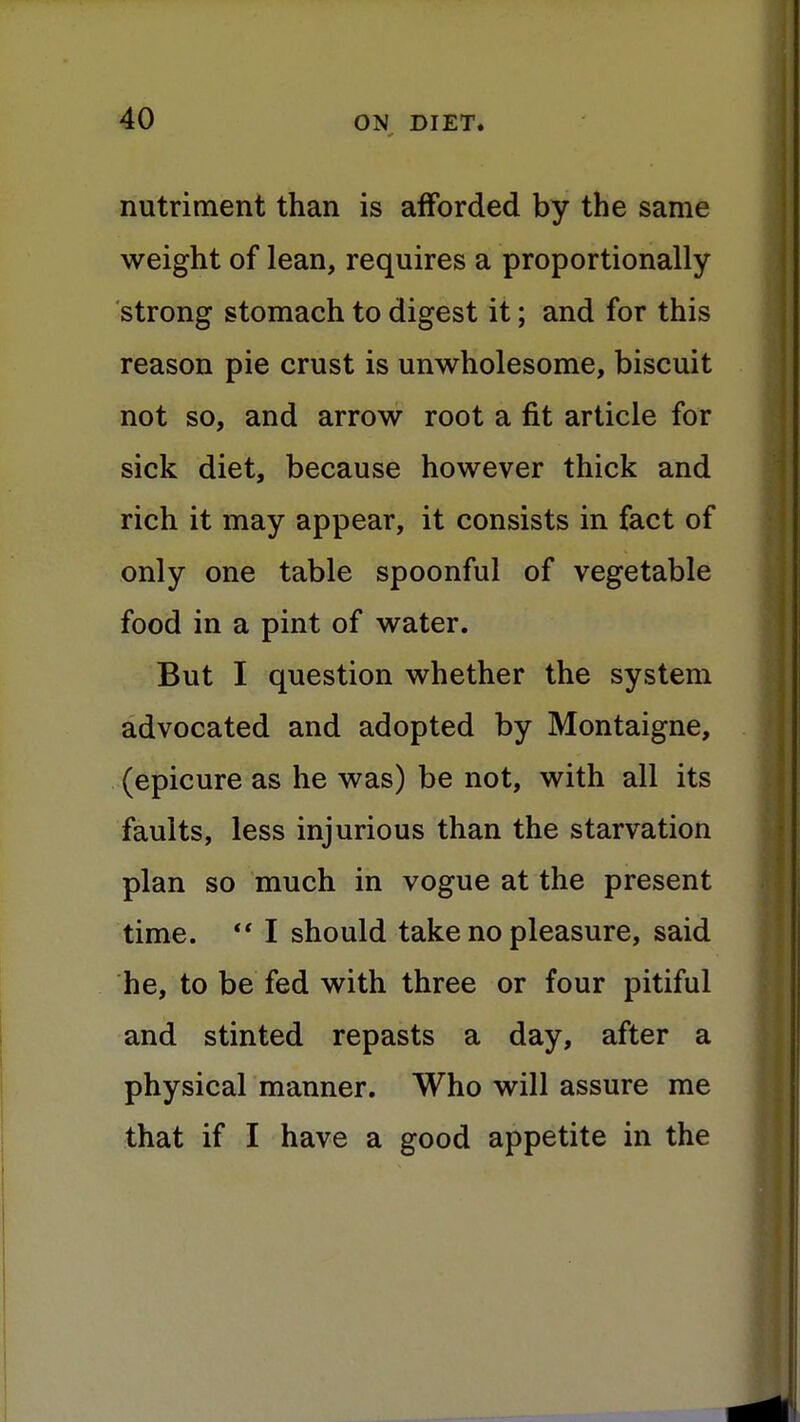 nutriment than is afforded by the same weight of lean, requires a proportionally strong stomach to digest it; and for this reason pie crust is unwholesome, biscuit not so, and arrow root a fit article for sick diet, because however thick and rich it may appear, it consists in fact of only one table spoonful of vegetable food in a pint of water. But I question whether the system advocated and adopted by Montaigne, (epicure as he was) be not, with all its faults, less injurious than the starvation plan so much in vogue at the present time.  I should take no pleasure, said he, to be fed with three or four pitiful and stinted repasts a day, after a physical manner. Who will assure me that if I have a good appetite in the