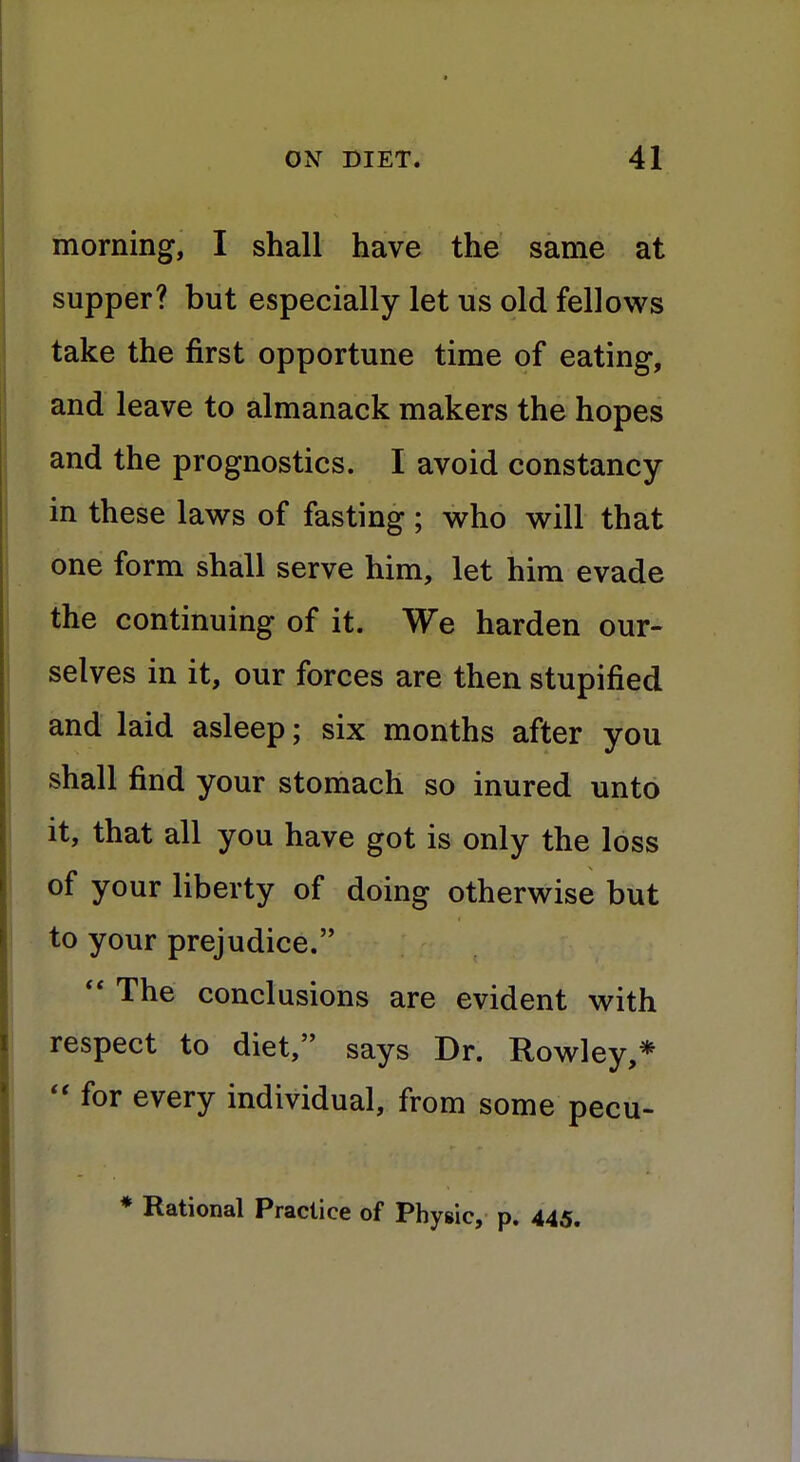 morning, I shall have the same at supper? but especially let us old fellows take the first opportune time of eating, and leave to almanack makers the hopes and the prognostics. I avoid constancy in these laws of fasting ; who will that one form shall serve him, let him evade the continuing of it. We harden our- selves in it, our forces are then stupified and laid asleep; six months after you shall find your stomach so inured unto it, that all you have got is only the loss of your liberty of doing otherwise but to your prejudice.  The conclusions are evident with respect to diet, says Dr. Rowley,*  for every individual, from some pecu- * Rational Practice of Physic, p. 445.