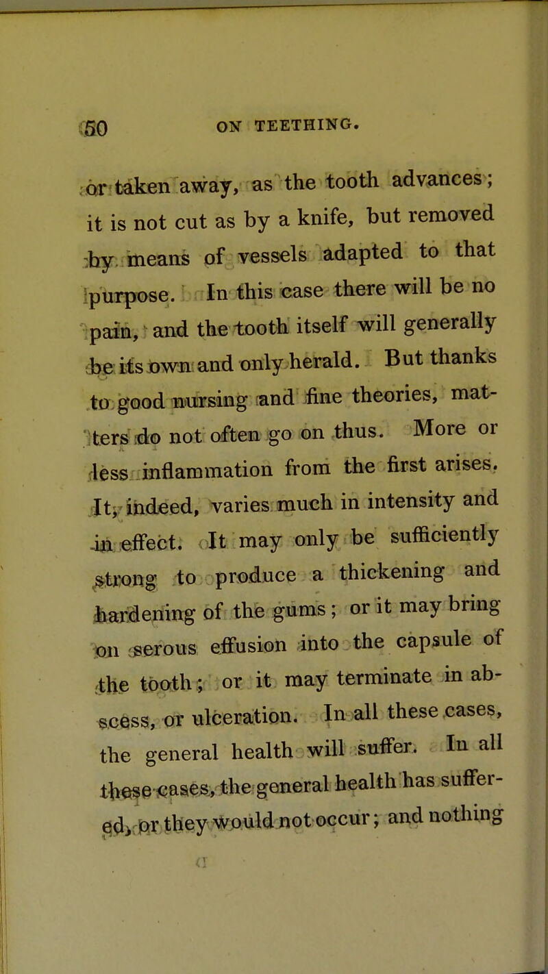 or taken away, as the tooth advances; it is not cut as by a knife, but removed by means of vessels adapted to that purpose. In this case there will be no pain, and the tooth itself will generally be its own and only herald. But thanks to good nursing and fine theories, mat- ters do not often go on thus. More or less inflammation from the first arises. It, indeed, varies much in intensity and in effect. It may only be sufficiently strong to produce a thickening and hardening of the gums; or it may bring on serous effusion into the capsule of the tooth; or it may terminate in ab- scess, or ulceration. In all these cases, the general health will suffer. In all these cases, the general health has suffer- ed, or they would not occur; and nothing <i