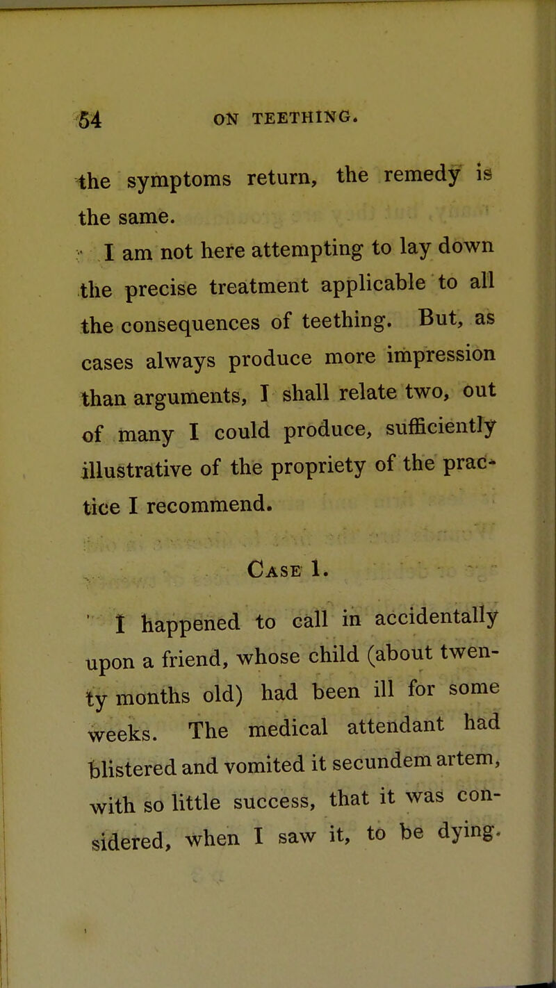 the symptoms return, the remedy is the same. I am not here attempting to lay down the precise treatment applicable to all the consequences of teething. But, as cases always produce more impression than arguments, I shall relate two, out of many I could produce, sufficiently illustrative of the propriety of the prac- tice I recommend. Case 1. I happened to call in accidentally upon a friend, whose child (about twen- ty months old) had been ill for some weeks. The medical attendant had blistered and vomited it secundem artem, with so little success, that it was con- sidered, when I saw it, to be dying.