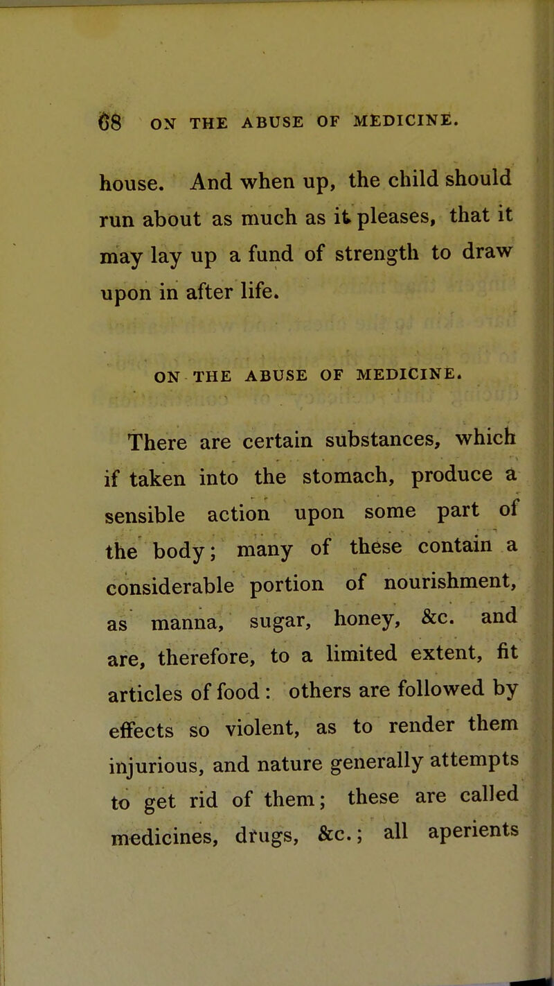 house. And when up, the child should run about as much as it pleases, that it may lay up a fund of strength to draw upon in after life. ON THE ABUSE OF MEDICINE. There are certain substances, which if taken into the stomach, produce a sensible action upon some part of the body; many of these contain a considerable portion of nourishment, as manna, sugar, honey, &c. and are, therefore, to a limited extent, fit articles of food : others are followed by effects so violent, as to render them injurious, and nature generally attempts to get rid of them; these are called medicines, drugs, &c; all aperients