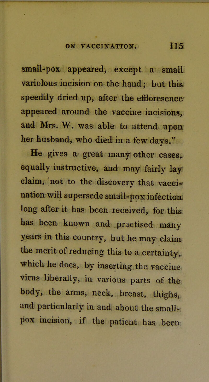 small-pox appeared, except a small variolous incision on the hand; but this speedily dried up, after the effloresence appeared around the vaccine incisions, and Mrs. W. was able to attend upon her husband, who died in a few days. He gives a great many other cases, equally instructive, and may fairly lay claim, not to the discovery that vacci- nation will supersede small-pox infection long after it has been received, for this has been known and practised many years in this country, but he may claim the merit of reducing this to a certainty, which he does, by inserting the vaccine virus liberally, in various parts of the body, the arms, neck, breast, thighs, and particularly in and about the small- pox incision, if the patient has been