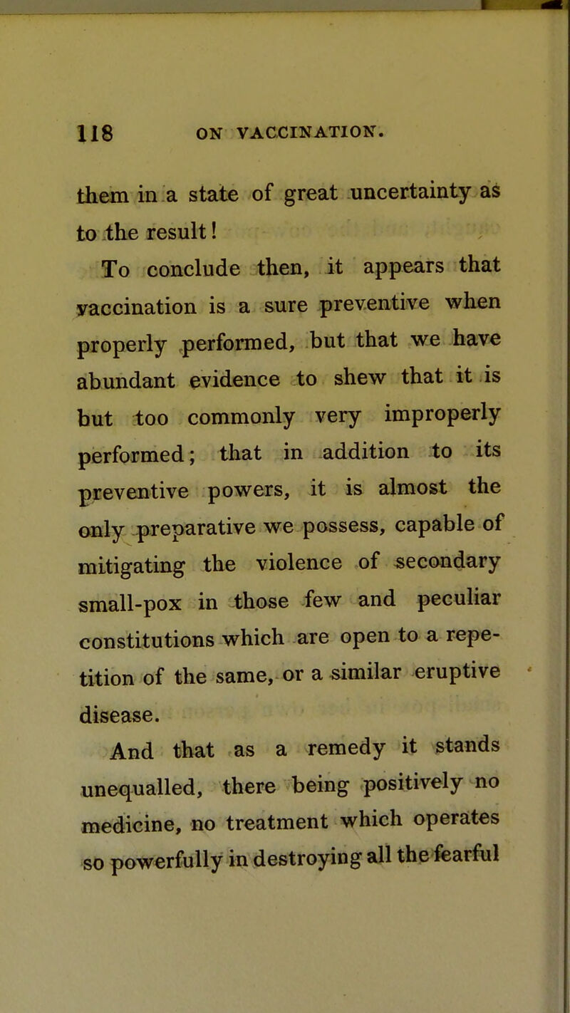 them in a state of great uncertainty as to the result! To conclude then, it appears that vaccination is a sure preventive when properly performed, but that we have abundant evidence to shew that it is but too commonly very improperly performed; that in addition to its preventive powers, it is almost the only preparative we possess, capable of mitigating the violence of secondary small-pox in those few and peculiar constitutions which are open to a repe- tition of the same, or a similar eruptive disease. And that as a remedy it stands unequalled, there being positively no medicine, no treatment which operates so powerfully in destroying all the fearful
