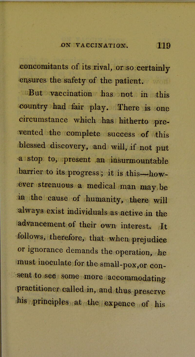 concomitants of its rival, or so certainly ensures the safety of the patient. But vaccination has not in this country had fair play. There is one circumstance which has hitherto pre- vented the complete success of this blessed discovery, and will, if not put a stop to, present an insurmountable barrier to its progress; it is this—how- ever strenuous a medical man may be in the cause of humanity, there will always exist individuals as active in the advancement of their own interest. It follows, therefore, that when prejudice or ignorance demands the operation, he must inoculate for the small-pox,or con- sent to see some more accommodating practitioner called in, and thus preserve his principles at the expence of his
