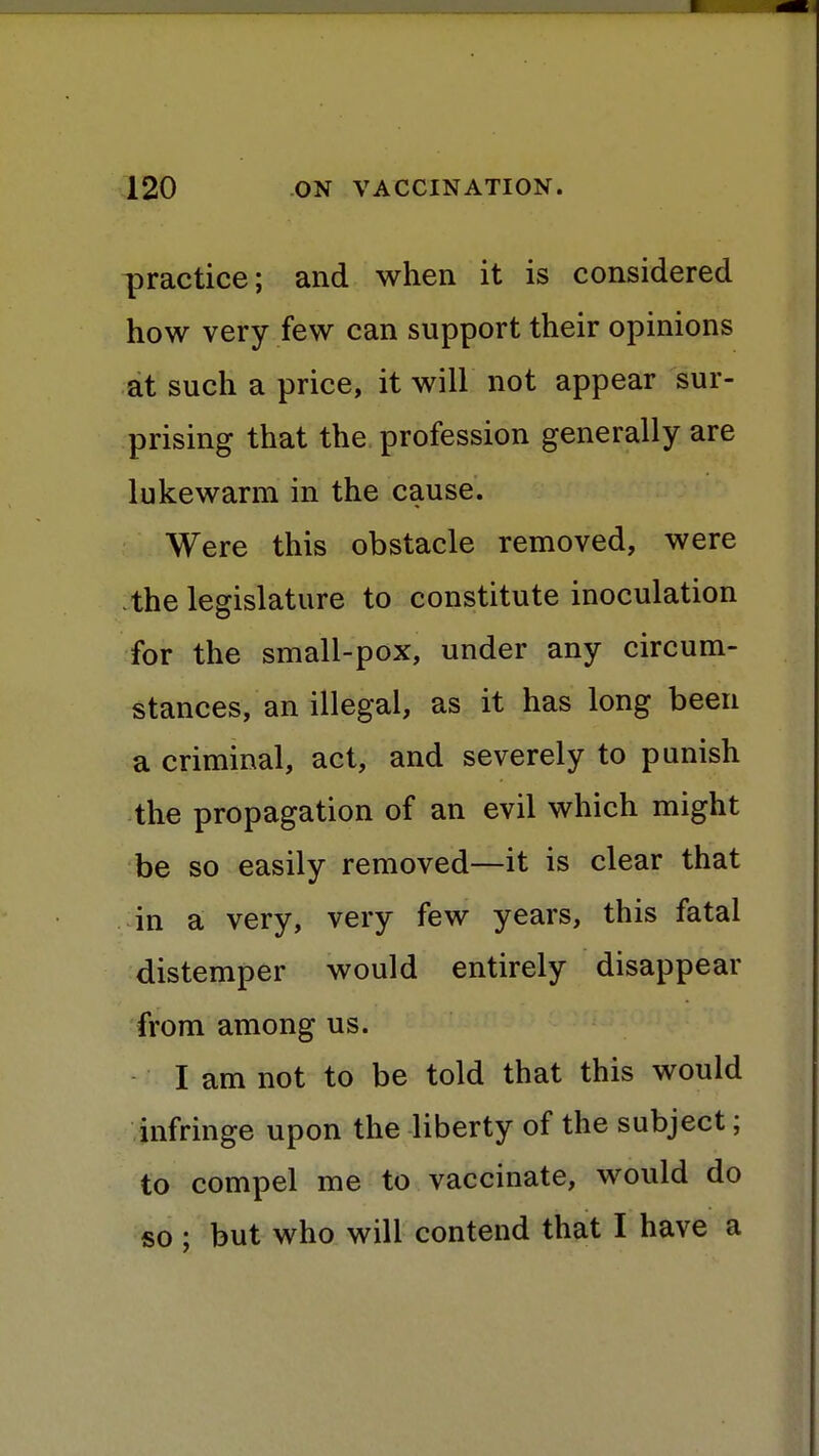 practice; and when it is considered how very few can support their opinions at such a price, it will not appear sur- prising that the profession generally are lukewarm in the cause. Were this obstacle removed, were the legislature to constitute inoculation for the small-pox, under any circum- stances, an illegal, as it has long been a criminal, act, and severely to punish the propagation of an evil which might be so easily removed—it is clear that in a very, very few years, this fatal distemper would entirely disappear from among us. I am not to be told that this would infringe upon the liberty of the subject; to compel me to vaccinate, would do so ; but who will contend that I have a