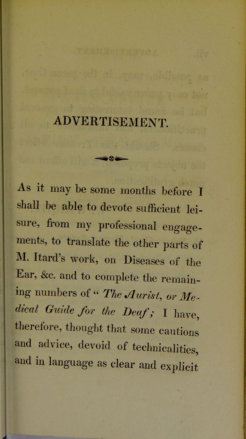 ADVERTISEMENT As it may be some months before I shall be able to devote sufficient lei- sure, from my professional engage- ments, to translate the other parts of M. Itard's work, on Diseases of the Ear, &c. and to complete the remain- ing numbers of « The Jurist, or Me- dical Guide for the Deaf; I have, therefore, thought that some cautions and advice, devoid of technicalities, and in language as clear and explicit