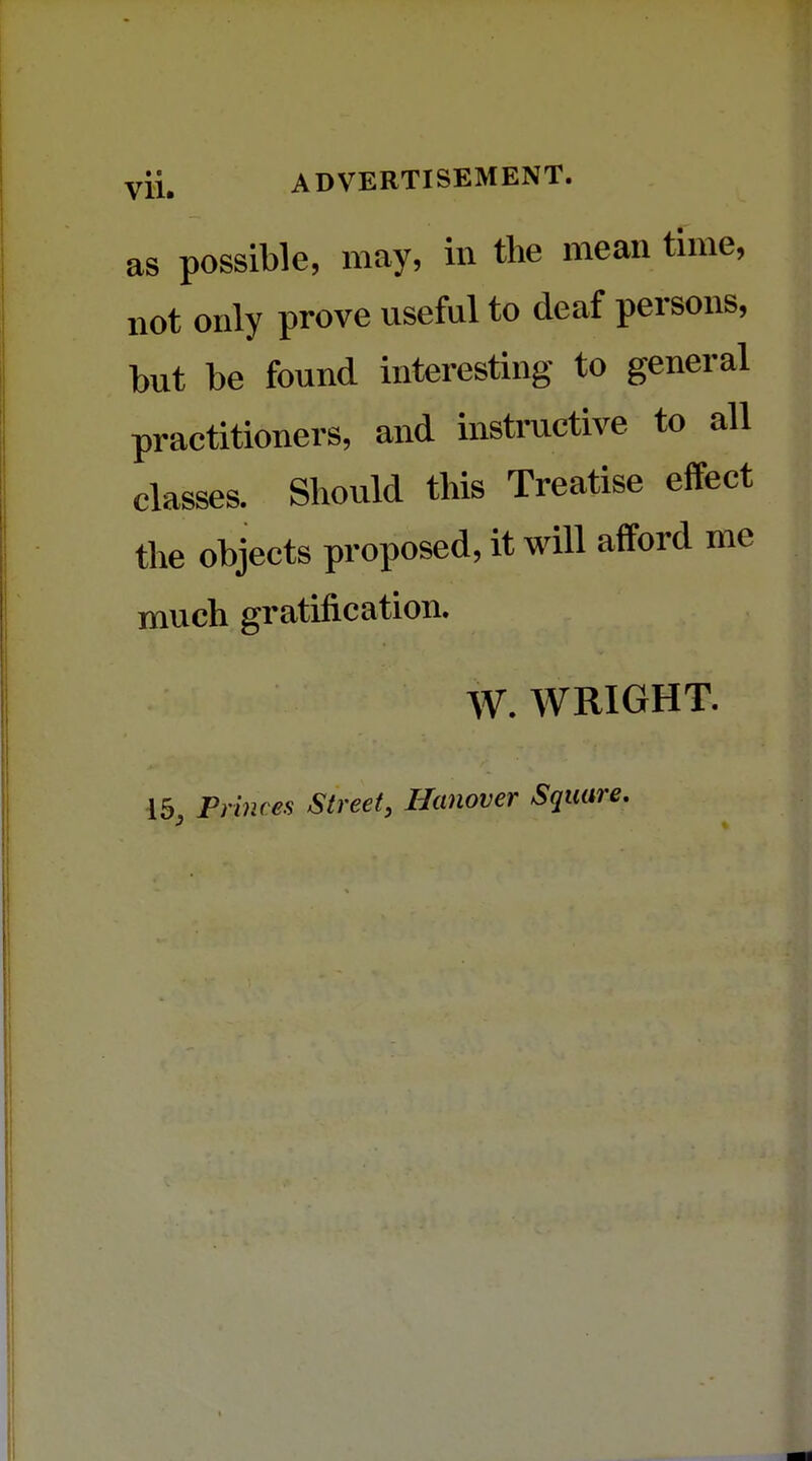 as possible, may, in the mean time, not only prove useful to deaf persons, but be found interesting to general practitioners, and instructive to all classes. Should this Treatise effect the objects proposed, it will afford me much gratification. W. WRIGHT. 15, Fences Street, Hanover Square.