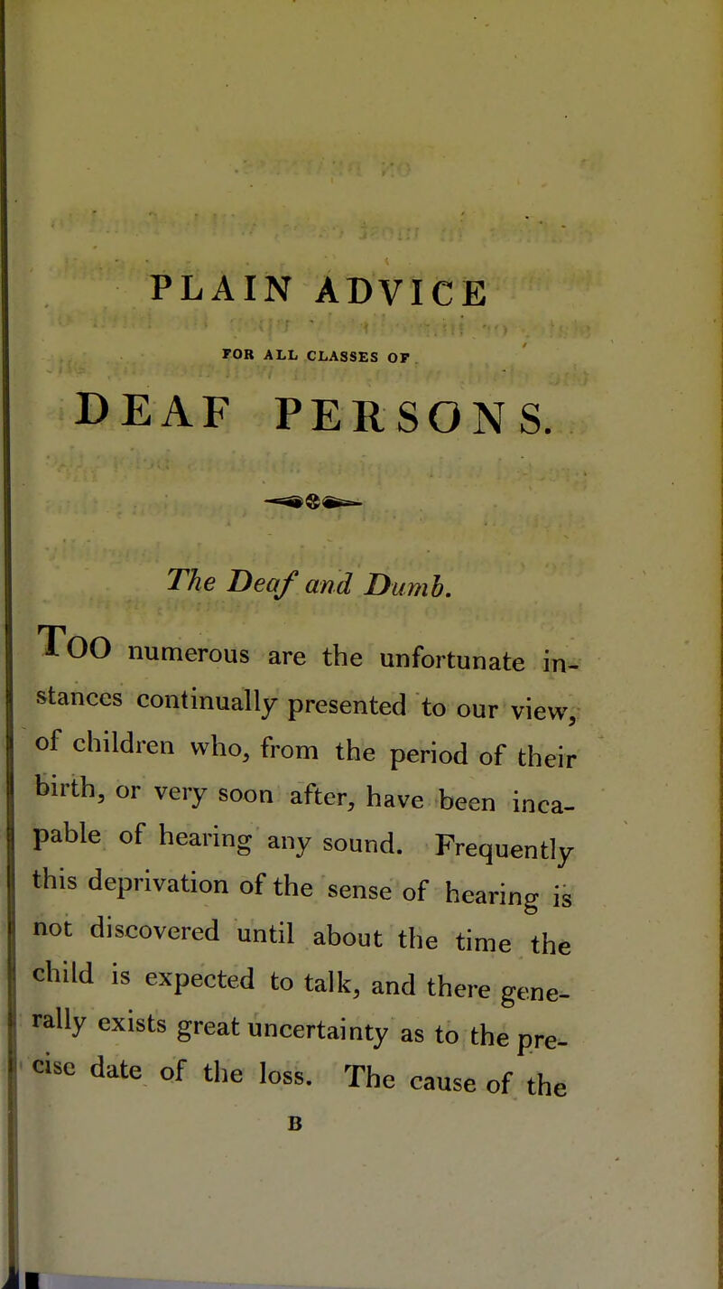 FOR ALL CLASSES OF DEAF PERSONS The Deo/and Dumb. TOO numerous are the unfortunate in- stances continually presented to our view, of children who, from the period of their birth, or very soon after, have been inca- pable of hearing any sound. Frequently this deprivation of the sense of hearing is not discovered until about the time the child is expected to talk, and there gene- rally exists great uncertainty as to the pre- cise date of the loss. The cause of th e B