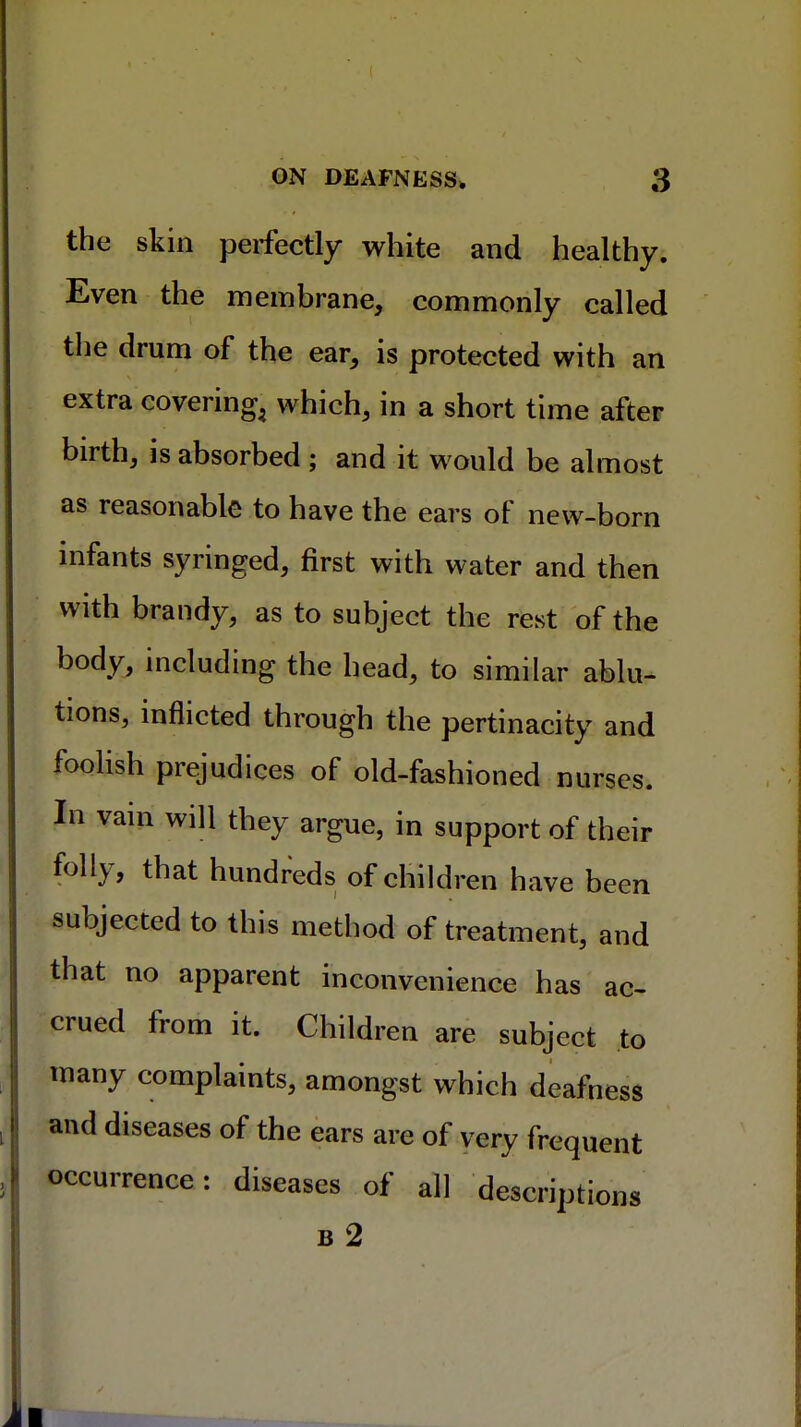 the skin perfectly white and healthy. Even the membrane, commonly called the drum of the ear, is protected with an extra covering^ which, in a short time after birth, is absorbed ; and it would be almost as reasonable to have the ears of new-born infants syringed, first with water and then with brandy, as to subject the rest of the body, including the head, to similar ablu- tions, inflicted through the pertinacity and foolish prejudices of old-fashioned nurses. In vain will they argue, in support of their folly, that hundreds of children have been subjected to this method of treatment, and that no apparent inconvenience has ac- crued from it. Children are subject to many complaints, amongst which deafness and diseases of the ears are of very frequent occurrence: diseases of all descriptions B 2