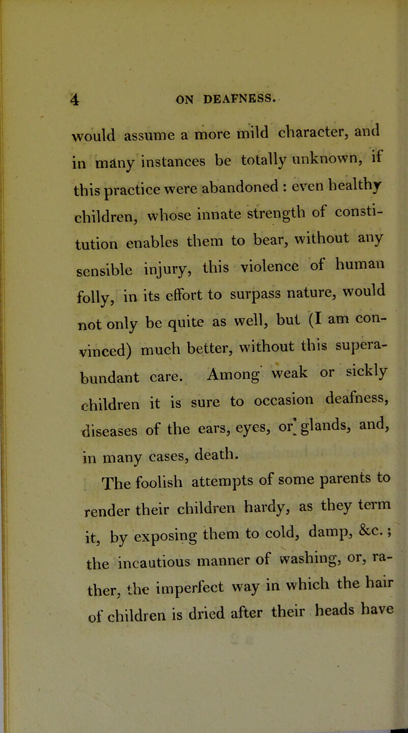 would assume a more mild character, and in many instances be totally unknown, if this practice were abandoned : even healthy children, whose innate strength of consti- tution enables them to bear, without any sensible injury, this violence of human folly, in its effort to surpass nature, would not only be quite as well, but (I am con- vinced) much better, without this supera- bundant care. Among weak or sickly children it is sure to occasion deafness, diseases of the ears, eyes, or;glands, and, in many cases, death. The foolish attempts of some parents to render their children hardy, as they term it, by exposing them to cold, damp, &c.; the incautious manner of washing, or, ra- ther, the imperfect way in which the hair of children is dried after their heads have