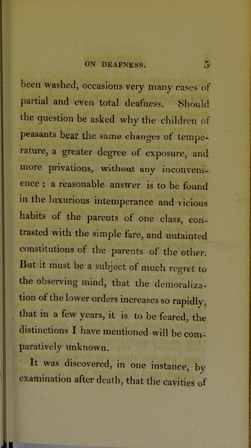 been washed, occasions very many cases of partial and even total deafness. Should the question be asked why the children of peasants bear the same changes of tempe- rature, a greater degree of exposure, and more privations, without any inconveni- ence ; a reasonable answer is to be found in the luxurious intemperance and vicious habits of the parents of one class, con- trasted with the simple fare, and untainted constitutions of the parents of the other. But it must be a subject of much regret to the observing mind, that the demoraliza- tion of the lower orders increases so rapidly, that in a few years, it is to be feared, the distinctions I have mentioned will be com- paratively unknown. It was discovered, in one instance, by examination after death, that the cavities of