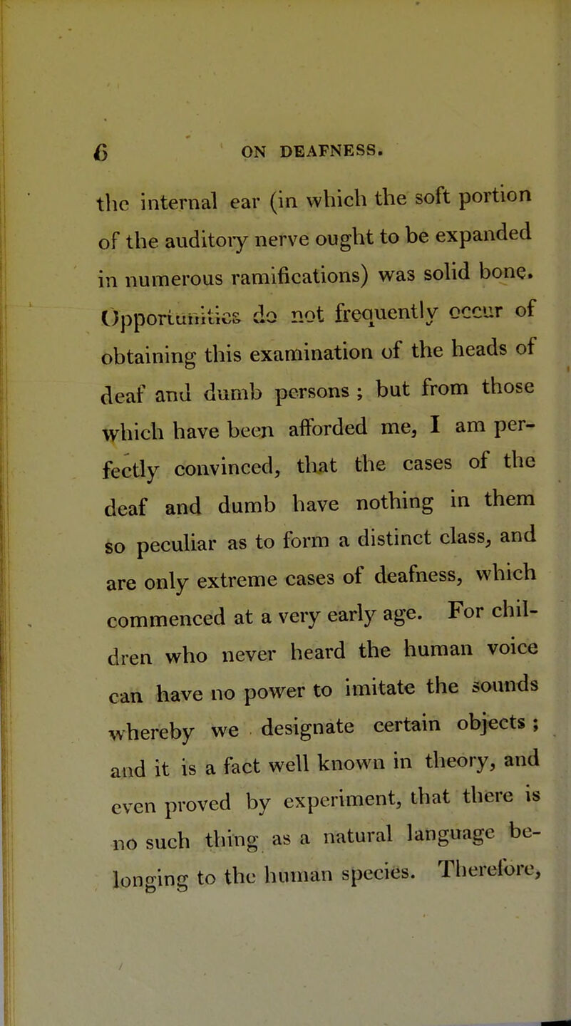 the internal ear (in which the soft portion of the auditoiy nerve ought to be expanded in numerous ramifications) was solid bone. Opportunities do not frequently occur of obtaining this examination of the heads ot deaf and dumb persons ; but from those which have been afforded me, I am per- fectly convinced, that the cases of the deaf and dumb have nothing in them so peculiar as to form a distinct class, and are only extreme cases of deafness, which commenced at a very early age. For chil- dren who never heard the human voice can have no power to imitate the sounds whereby we designate certain objects ; and it is a fact well known in theory, and even proved by experiment, that there is no such thing as a natural language be- longing to the human species. Therefore,