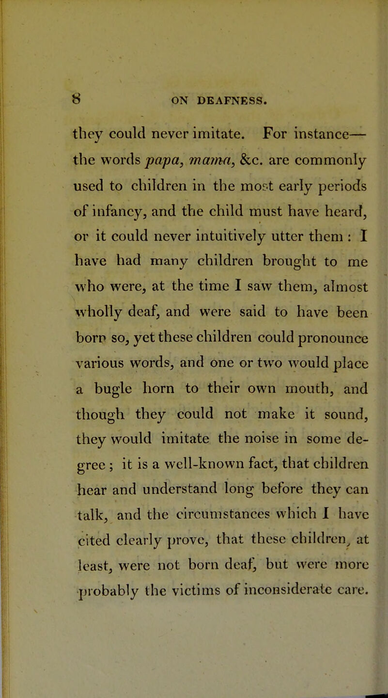 they could never imitate. For instance— the words papa, mama, &c. are commonly used to children in the mor-t early periods of infancy, and the child must have heard, or it could never intuitively utter them : I have had many children brought to me who were, at the time I saw them, almost wholly deaf, and were said to have been born so, yet these children could pronounce various words, and one or two would place a bugle horn to their own mouth, and though they could not make it sound, they would imitate the noise in some de- gree ; it is a well-known fact, that children hear and understand long before they can talk, and the circumstances which I have cited clearly prove, that these children, at least, were not born deaf, but were more probably the victims of inconsiderate care.