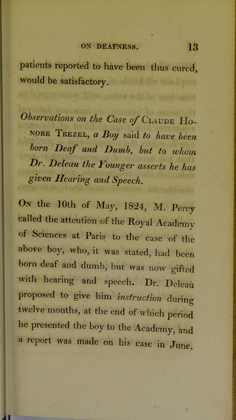 patients reported to have been thus cured, would be satisfactory. Observations on the Case of Claude Ho- nore Trezjel, a Boy said to have been born Deaf and Dumb, but to whom Dr. Deleau the Younger asserts he has given Hearing and Speech. On the 10th of May, 1824, M. Percy called the attention of the Royal Academy of Sciences at Paris to the case of the above boy, who, it was stated, had been born deaf and dumb, but was now gifted with hearing and speech. Dr. Deleau proposed to give him instruction during twelve months, at the end of which period he presented the boy to the Academy, and a report was made on his case in June,