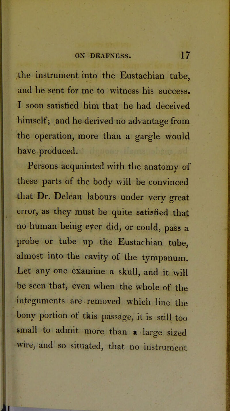 the instrument into the Eustachian tube, and he sent for me to witness his success. I soon satisfied him that he had deceived himself; and he derived no advantage from the operation, more than a gargle would have produced. Persons acquainted with the anatomy of these parts of the body will be convinced that Dr. Deleau labours under very great error, as they must be quite satisfied that no human being ever did, or could, pass a probe or tube up the Eustachian tube, almost into the cavity of the tympanum. Let any one examine a skull, and it will be seen that, even when the whole of the integuments are removed which line the bony portion of this passage, it is still too small to admit more than a-large sized wire, and so situated, that no instrument