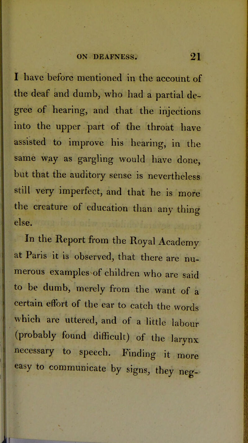 I have before mentioned in the account of the deaf and dumb, who had a partial de- gree of hearing, and that the injections into the upper part of the throat have assisted to improve his hearing, in the same way as gargling would have done, but that the auditory sense is nevertheless still very imperfect, and that he is more the creature of education than any thing else. In the Report from the Royal Academy at Paris it is observed, that there are nu- merous examples of children who are said to be dumb, merely from the want of a certain effort of the ear to catch the words which are uttered, and of a little labour (probably found difficult) of the larynx necessary to speech. Finding it more easy to communicate by signs, they neg-